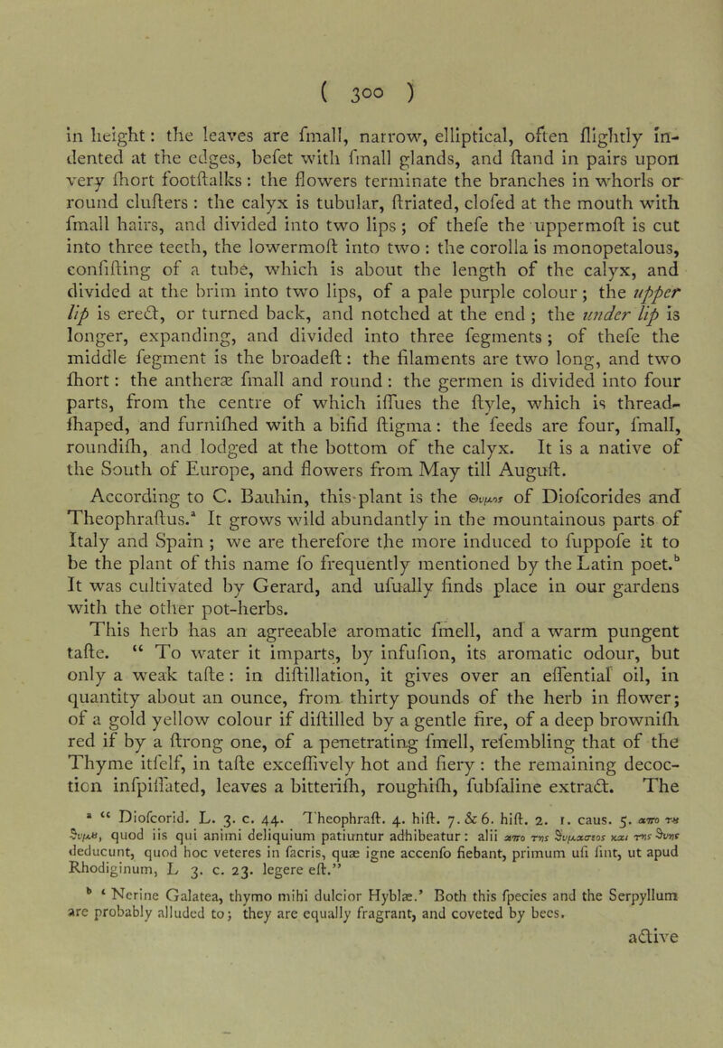 in height: the leaves are final!, narrow, elliptical, often Hightly In- dented at the edges, befet with fmall glands, and hand in pairs upon very diort footftalks : the flowers terminate the branches in whorls or round cluflers : the calyx is tubular, flriated, clofed at the mouth with fmall hairs, and divided into two lips; of thefe the uppermoft is cut into three teeth, the lowermoft into two : the corolla is monopetalous, confiding of a tube, which is about the length of the calyx, and divided at the brim into two lips, of a pale purple colour; the upper Up is eredt, or turned back, and notched at the end ; the imder lip is longer, expanding, and divided into three fegments ; of thefe the middle fegment is the broadeft: the filaments are two long, and two fhort: the antherse fmall and round: the germen is divided into four parts, from the centre of which ilTues the ftyle, which is thread- lhaped, and furnifhed with a bifid ftigma: the feeds are four, fmall, roimdifh, and lodged at the bottom of the calyx. It is a native of the South of Europe, and flowers from May till Auguft. According to C. Bauhin, this-plant is the ©t-/txof of Diofeorides and Theophraflus.* It grows wild abundantly in the mountainous parts of Italy and Spain ; we are therefore the more induced to fuppofe it to be the plant of this name fo frequently mentioned by the Latin poet.'’ It was cultivated by Gerard, and ufually finds place in our gardens with the other pot-herbs. This herb has an agreeable aromatic finell, and a warm pungent tafte. “ To water it imparts, by infufion, its aromatic odour, but only a weak tafle : in diftillation, it gives over an effential oil, in quantity about an ounce, from thirty pounds of the herb in flower; of a gold yellow colour if diftilled by a gentle fire, of a deep brownifli red if by a firong one, of a penetrating finell, refembling that of the Thyme itfelf, in tafle exceflively hot and fiery: the remaining decoc- tion infpifliited, leaves a bitterifh, roughifh, fubfaline extradl. The “ “ Diofeorid. L. 3. c. 44. Theophraft. 4. hift. 7.&6. hift. 2. r. caus. 5. omo t« quod iis qui animi deliquium patiuntur adhibeatur: alii mmo tw Sv/j-sea-sos kxi deducunt, quod hoc veteres in facris, quae igne accenfo fiebant, primum uii lint, ut apud Rhodiginum, L 3. c. 23. legere eft.” ^ ‘ Nerine Galatea, thymo niihi dulcior Hyblae.’ Both this fpecies and the Serpyllum are probably alluded to; they are equally fragrant, and coveted by bees. adive