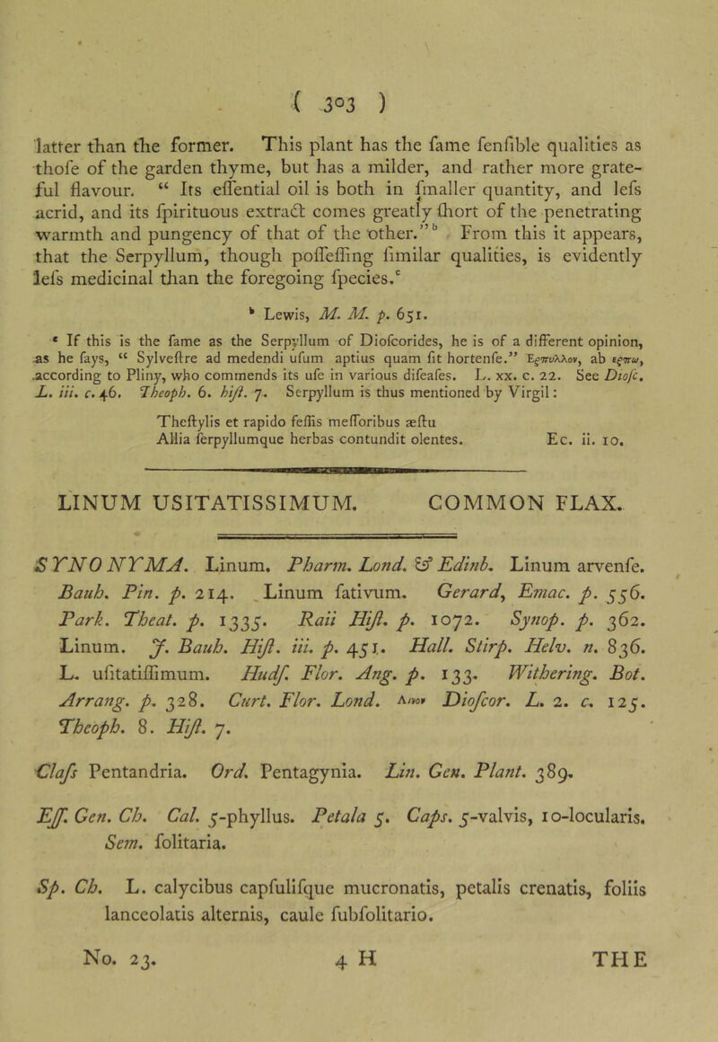 ( 3°3 ) latter than tlie former. This plant has the fame fenfible qualities as thofe of the garden thyme, but has a milder, and rather more grate- ful flavour. “ Its eflential oil is both in fmaller quantity, and lefs acrid, and its fpirituous extradb comes greatly fliort of the penetrating warmth and pungency of that of the other.”From this it appears, that the Serpyllum, though poiTefTing fimilar qualities, is evidently lefs medicinal than the foregoing fpecies.*' ^ Lewis, M. M. p. 651. • If this is the fame as the Serpyllum of Diofeorides, he is of a different opinion, as he fays, “ Sylveftre ad medendi ufum aptius quam fit hortenfe.” ab efww, .according to Pliny, who commends its ufe in various difeafes. L. xx. c. 22. See Diofc, X. Hi. f. 46. Iheoph. 6. hiji. 7. Serpyllum is thus mentioned by Virgil: Theftylis et rapido feflis mefforibus aeftu Allia ferpyllumque herbas contundit olentes. Ec. il. 10, LINUM USITATISSIMUM. COMMON FLAX. SYNONYM A. Linum. P harm. Land, EdhiL Linum arvenfe. Bauh. Pin. p. 214. .Linum fativum. Gerard., Emac. p. 556. Park. Theat. p. 1335. Raii HiJi. p. 1072. Synop. p. 362. Linum. J. Bauh. Hiji. iii. p. 451,. Hall. Stirp. Helv. n. 836. L. ufitatiflimum. Hudf. Flor. Ang. p. 133. Withering. Bot. Arrang. p. 328. Curt. Flor. Fond. Hiofeor. L. 2. c. 125. Pheoph. 8. Hiji. 7. Clafs Pentandria. Ord. Pentagynia. Lin. Gen. Plant. 389. FJf. Gen. Ch. Cal. 5-phyllus. Petala 5. Caps. 5-valvis, lo-locularis. Sem. folitaria. Sp. Ch. L. calycibus capfulifque mucronatis, petalis crenatis, folils lanceolatis alternis, caule fubfolitario.