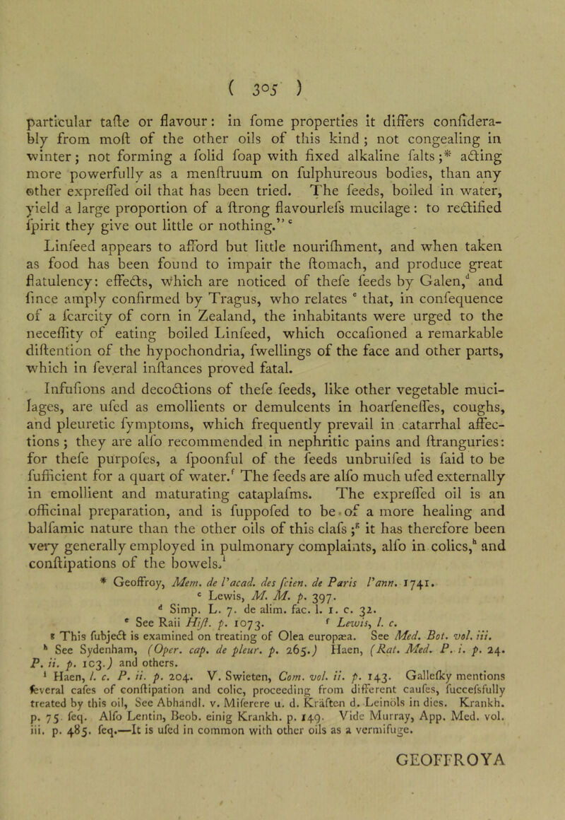 particular tafle or flavour: in fome properties It differs confldera- bly from moft of the other oils of this kind ; not congealing in winter j not forming a folid foap with fixed alkaline falts adting more powerfully as a menftruum on fulphureous bodies, than any other expreffed oil that has been tried. The feeds, boiled in water, yield a large proportion of a ftrong flavourlefs mucilage: to re(ffified fpirit they give out little or nothing.”' Linfeed appears to afford but little nourifhment, and when taken as food has been found to impair the ftomach, and produce great flatulency: effects, which are noticed of thefe feeds by Galen,* and fince amply confirmed by Tragus, who relates ® that, in confequence of a fcarcity of corn in Zealand, the inhabitants were urged to the neceffity of eating boiled Linfeed, which occafioned a remarkable diftention of the hypochondria, fwellings of the face and other parts, wLich in feveral inftances proved fatal. Infufions and decodlions of thefe feeds, like other vegetable muci- lages, are ufed as emollients or demulcents in hoarfeneffes, coughs, and pleuretic fymptoms, which frequently prevail in catarrhal affec- tions ; they are alfo recommended in nephritic pains and ftranguries: for thefe purpofes, a fpoonful of the feeds unbruifed is faid to be fufficient for a quart of water.The feeds are alfo much ufed externally in emollient and maturating cataplafms. The expreffed oil is an officinal preparation, and is fuppofed to be.of a more healing and balfamic nature than the other oils of this clafs f it has therefore been veiy generally employed in pulmonary complaints, alfo in colics,** and confiipations of the bowels/ * GeofFroy, Afem. de Vacad. des fcten. de Paris Vann. 1741. ® Lewis, M. M. p. 397. Simp. L. 7. cle alim. fac. 1. i. c. 32. * See Raii Hi/i. p. 1073. *■ Lewis^ 1. c. * This fubjeft is examined on treating of Olea europjea. See Med. Bot. vol. Hi. '* See Sydenham, (Oper. cap. de pleur. p. 265. J Haen, (Rat. Aled. P. i. p. 24. P. it. p. 1C2-J and others. ‘ Haen, /. c. P. ii. p. 204. V. Swieten, Com. ’uol. ii. p. 143. Galleflcy mentions feveral cafes of conflipation and colic, proceeding from different caufes, fuccefsfully treated by this oil. See Abhandl. v. Miferere u, d. Kraften d. Leinols in dies. Krankh. p. 75. feq. Alfo Lentin, Beob. einig Krankh. p. 149. Vide Murray, App. Med. vol. iii, p. 485. feq.—It is ufed in common with other oils as a vermifuge. GEOFFROYA