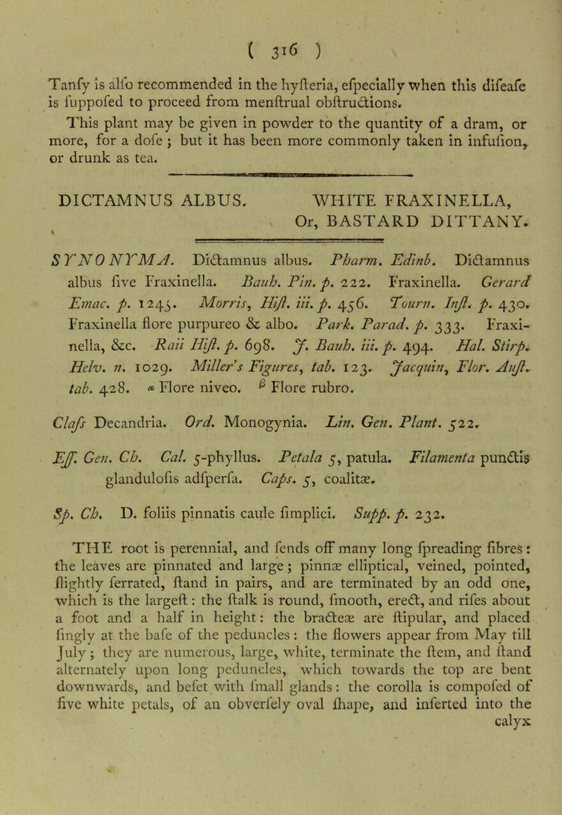 Tanfy is alfo recommended in the hyheria, efpecially when this difeafe is fuppofed to proceed from menftrual obftrudions. I'his plant may be given in powder to the quantity of a dram, or more, for a dofe j but it has been more commonly taken in infufion, or drunk as tea. DICTAMNUS ALBUS: WHITE FRAXINELLA, Or, BASTARD DITTANY- STNO NTMjI. Didlamnus albus. Pharm. Edlnb. Didlamnus albus five Fraxinella. Bauh. Phi. p. '122, Fraxinella. Gerard Emac. p. 1243. Morris, Hlft. in. p. 456. Tourn. Injl. p. 430- Fraxinella flore purpureo &amp; albo. Park. Par ad. p. 333. Fraxi- nella, &amp;c. 'Raii Hiji. p. 698. y. Bauh. hi. p. 494. Hal. Stirp. Helv, n. 1029. Miller s Figures, tab. 123. yacquin, Flor, Auji.- tab. 428. Flore niveo. ^ Flore rubro^ Clafs Decandria. Ord. Monogynia. Lin, Gen. Plant, gii, &gt; EJ\ Gen. Ch. Cal. 5-phyllus. Petala 5, patula. Filamenta pundls glandulofis adfperfa. Caps. 5, coalitse, Sp. Ch, D. folds pinnatis caule fimplici. Supp. p. 232. THE root is perennial, and fends off many long fpreading fibres: the leaves are pinnated and large; pinnse elliptical, veined, pointed, nightly ferrated, Hand in pairs, and are terminated by an odd one, which is the largeft: the ftalk is round, fmooth, eredi, and rifes about a foot and a half in height: the bradlese are ftipular, and placed fingly at the bafe of the peduncles: the flowers appear from May till July; they are numerous, large, white, terminate the ftem, and ftand alternately upon long peduncles, which towards the top are bent downwards, and befet with fmall glands: the corolla is compofed of five white petals, of an obverfely oval Ihape, and inferted into the