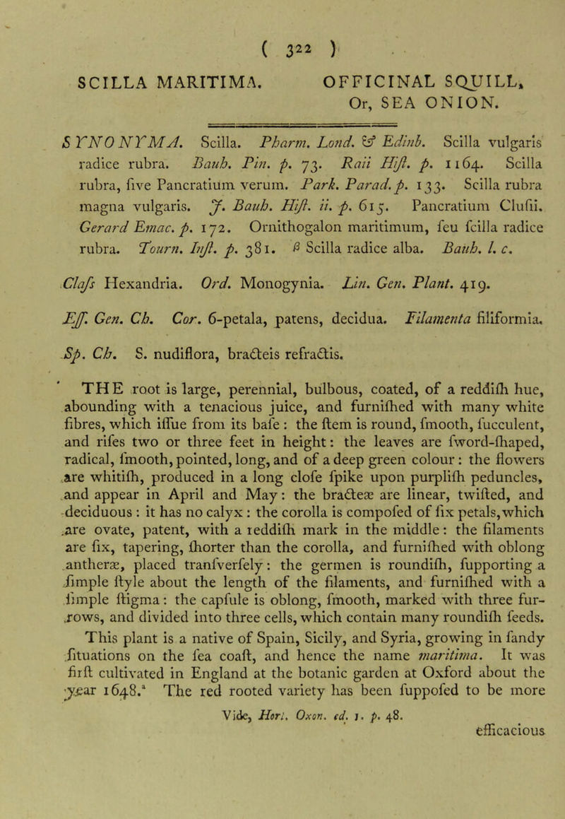 Or, SEA ONION. STNO NTMyl, Scilla. Pharm. Lo?id. ^ Edinb. Scilla vulgaris radice rubra. Batih. Pin, p. 73. Raii Hiji. p. 1164. Scilla rubra, five Pancratium verum. Park. Par ad. p. 133. Scilla rubra magna vulgaris, y, Bauh. Hift. it. p. 615. Pancratium Clufil. Gerard Ernac. p. 172. Ornithogalon maritimum, feu fcilla radice rubra. Pourn. hiJl. 7^. 381. ^ Scilla radice alba, Bauh. L c, .Clafs Hexandria. Ord. Monogynia. Lin. Gen. Plant. 419. KJf. Gen. Ch. Cor. 6-petala, patens, decidua. Filamenta filiformla, Bp. Ch. S. nudiflora, bradteis refradtis. THE TQOt is large, perennial, bulbous, coated, of a reddifh hue, abouading with a tenacious juice, and furnilhed with many white fibres, which iffue from its bafe : the ftem is round, fmooth, fucculent, and rifes two or three feet in height: the leaves are fword-fhaped, radical, fmooth, pointed, long, and of a deep green colour: the flowers are whitifh, produced in a long clofe fpike upon purplifh peduncles, .and appear in April and May: the bradleae are linear, twilled, and -deciduous : it has no calyx : the corolla is compofed of fix petals, which .are ovate, patent, with a leddilh mark in the middle: the filaments are fix, tapering, fhorter than the corolla, and furnilhed with oblong .antherse, placed tranfverfely; the germen is roundilh, fupporting a fimple llyle about the length of the filaments, and furnilhed with a .fimple ftigma: the capfule is oblong, fmooth, marked with three fur- .rows, and divided into three cells, which contain many roundilh feeds. This plant is a native of Spain, Sicily, and Syria, growing in fandy fituations on the fea coaft, and hence the name maritwia. It was firll cultivated in England at the botanic garden at Oxford about the 'y:ear 1648.* The red rooted variety has been fuppofed to be more Vide, Hori, Oxon. td. j, p. 48. efficacious