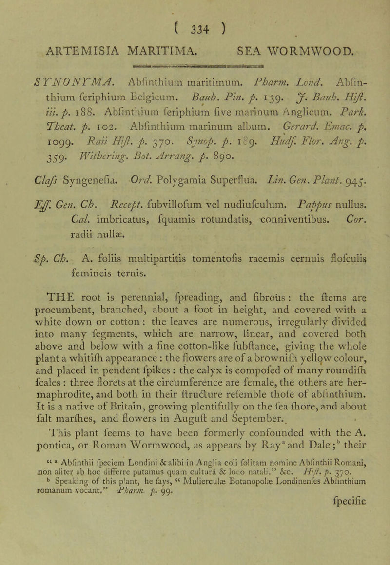 ARTEMISIA MARITIMA. SEA WORMWOOD. STNONTMA. Abfmthiuin maritimuin. Pharm. Lend. Abfin- thium feriphium Belgiciim. Bauh. Pin. p. 139. J. Banh. Hift. III. p. 188. Abrmthium feriphium five marinura .Anglicum. Park. Tbeat. p. 102. Abfmthiuin marinum album. Gerard. Emac. p^ 1099. Pail Hijl. p. 370. Synop. p. 189. Htidf. Flor. Ang, p, 339. Withering. Bot. Arrang. p. 890. Clafs Syngenefia. Ord. Polygamia Superflua. Lin. Gen. Plant. 945. EJf. Gen. Ch. Recept. fubvillofum vel nudiufculum. Pappus nullus. Cal. imbricatus, fquamis rotundatis, x:onniventibus. Cor. radii nullas. Sp. Ch. A. foliis multiparfitis tomentofis racemis cernuis flofeulis femineis ternis. THE root is perennial, fpreading, and fibrous : the fteins are procumbent, branched, about a foot in height, and covered with a white down or cotton ; the leaves are numerous, irregularly divided into many fegments, which are narrow, linear, and covered both above and below with a fine cotton-like fubftance, giving the whole plant a whitifh appearance : the flowers are of a brownifh yellow colour, and placed in pendent fpikes : the calyx is compofed of many roundifh fcales : three florets at the circumference are female, the others are her- maphrodite, and both in their ftrudture refemble thofe of abfmthium. It is a native of Britain, growing plentifully on the fea flaore, and about fait marfhes, and flowers in Auguft and September.^ This plant feems to have been formerly confounded with the A. pontica, or Roman Wormwood, as appears by Ray^and Dale;** their AbTinthii fpeciem Londini&amp;alibi in Anglia coli folitam nomine Abfinthii Romani, non aliter ab hoc difFerrc putamus quam cultura &amp; loco natali.” &amp;c. Hi/t. /&gt;. 370. Speaking of this plant, he fays, “ Mulierculae Botanopolie Londinenfes Ablinthium romanum vocant.” Pharm. p.. 99. fpecific