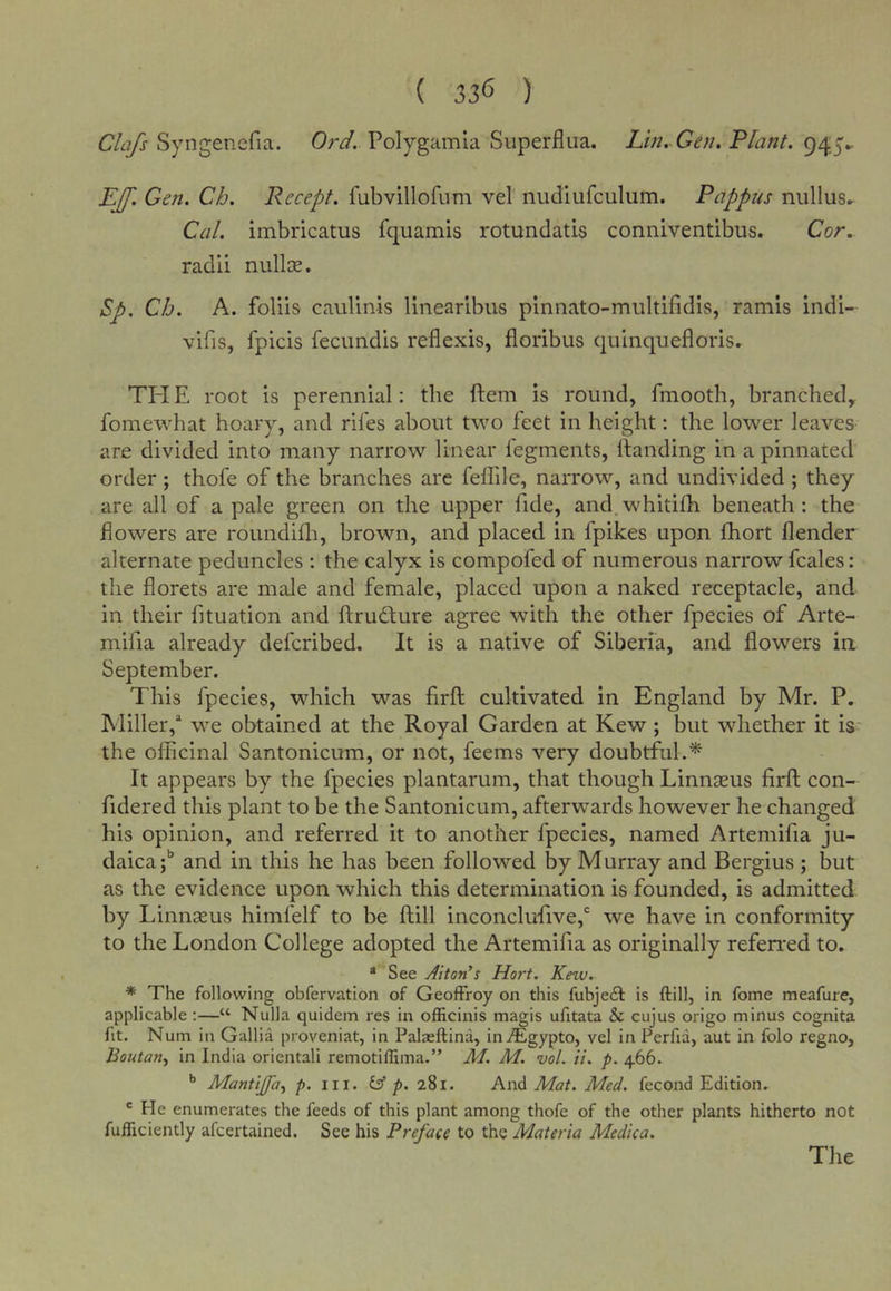 Syngenefia. Or^. Polygamla Superfliia. Lm, Gen, Plant. 945^ EJf. Gen. Ch. Recept. fubvillofnm vel nudiufculum. Pappus nullus^ Cal. imbricatus fquamis rotundatis conniventibus. Cor. radii nullce. Sp. Ch. A. foliis caulinis linearibus plnnato-multifidis, ramis indi- vifis, fpicis fecundis reflexis, floribus quinquefloris. TH E root is perennial; the ftem is round, fmooth, branched,, foinewhat hoary, and riles about two feet in height: the lower leaves are divided into many narrow linear legments, handing in a pinnated order; thofe of the branches are felTile, narrow, and undivided ; they are all of a pale green on the upper fide, and.whitilh beneath: the flowers are roundilli, brown, and placed in fpikes upon fhort llender alternate peduncles : the calyx is compofed of numerous narrow fcales: the florets are male and female, placed upon a naked receptacle, and in their fituation and ftrudlure agree with the other fpecies of Arte- mifia already defcribed. It is a native of Siberia, and flowers in September. This fpecies, which was firft cultivated in England by Mr. P. Miller,* we obtained at the Royal Garden at Kew; but whether it is‘ the oflFicinal Santonicum, or not, feems very doubtful.'^ It appears by the fpecies plantarum, that though Linnseus firfl; con- fidered this plant to be the Santonicum, afterwards however he changed his opinion, and referred it to another fpecies, named Artemifia ju- daica;*’ and in this he has been followed by Murray and Bergius ; but as the evidence upon which this determination is founded, is admitted by Linnseus himfelf to be ftill inconclu'five,*' we have in conformity to the London College adopted the Artemifia as originally referi'ed to. * See Alton’s Hort. Kew. * The following obfervatlon of GeofFroy on this fubjeif is ftill, in fome meafure, applicable :—“ Nulla quidem res in officinis magis ufitata &amp; cujus origo minus cognita fit. Num in Gallia proveniat, in Palaeftina, in^Egypto, vel in Perfia, aut in folo regno, Boutan-y in India oriental! remotiflima.” M. M. vol. ii. p. 466. Mantijpa^ p. iii. (A p. 2Si. And Mat. Med. fecond Edition. ' He enumerates the feeds of this plant among thofe of the other plants hitherto not fuflicicntly afcertained. See his Preface to the Materia Medica. The