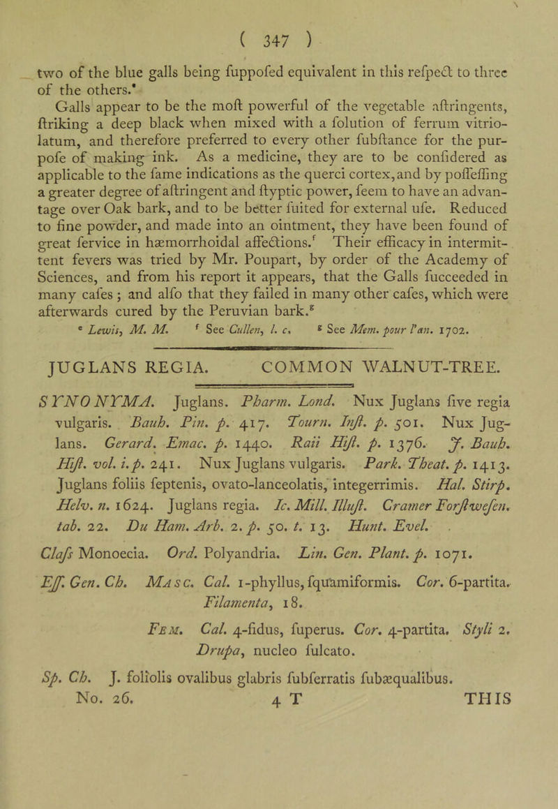 two of the blue galls being fuppofed equivalent in this refpe£l to three of the others.* Galls' appear to be the moft powerful of the vegetable aftringents, ftriking a deep black when mixed with a folution of ferruin vitrio- latum, and therefore preferred to every other fubftance for the pur- pofe of making ink. As a medicine, they are to be confidered as applicable to the fame indications as the querci cortex, and by pofleffing a greater degree of aftringent and ftyptic power, feem to have an advan- tage over Oak bark, and to be better fuited for external ufe. Reduced to fine povfder, and made into an ointment, they have been found of great fervice in haemorrhoidal alfedfions.*^ Their efficacy in intermit- tent fevers was tried by Mr. Poupart, by order of the Academy of Sciences, and from his report it appears, that the Galls fucceeded in many cafes ; and alfo that they failed in many other cafes, which were afterwards cured by the Peruvian bark.^ ' Lewis-i M. M. ^ See Cullen., 1. c, ^ See Mem. pour Tan. 1702. JUGLANS REGIA. COMMON WALNUT-TREE. STNONTMA. Juglans. Fharm. Lond. Nux Juglans five regia vulgaris. Bauh. Pm. p. Poiirn. Lift. p. 501. Nux Jug- lans. Gerard. Emac. p. 1440. Rail H'tji. p. 1376. J. Bauh, Hifl. vol.i.p. 241. Nux Juglans vulgaris. Park. Pheat. p. 1413. Juglans foliis feptenis, ovato-lanceolatis,' integerrimis. Hal. Stirp, Helv. n. Juglans regia. Ic. Mill. Illujl. Cratner Forjlwefen, tab. 22. Du Ham. Arb. '2. p. 50. /. 13. Hunt, Evel, C/^ Monoecia. Polyandria. Lin. Gen. Plant, p. 1071. EJf.Cen.Ch, Masc, Cal. i-phyllus, fqu'amiformis. Cor. 6-partita. Filament a., 18. Feu, Cal. 4-fidus, fuperus. Cor, 4-partita. Styli 2. Drupa., nucleo fulcato. Sp. Ch. J. foliolis ovalibus glabris fubferratis fubaequalibus.