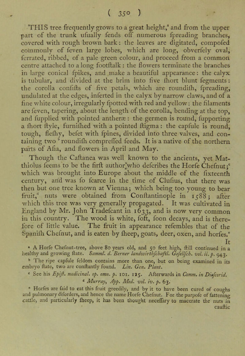 ( 35° ) THIS tree frequently grows to a great height/ and from the upper part of the trunk ufually fends off numerous fpreading branches, covered with rough brown bark: the leaves are digitated, compofed commonly of feven large lobes, which are long, obverfely oval, ferrated, ribbed, of a pale green colour, and proceed from a common centre attached to a long footftalk : the flowers terminate the branches in large conical fpikes, and make a beautiful appearance: the calyx is tubular, and divided at the brim into five fhort blunt fegments: the corolla confifts of five petals, which are roundifh, fpreading, undulated at the edges, inferted in the calyx by narrow claws, and of a fine white colour, irregularly fpotted with red and yellow: the filaments are feven, tapering, about the length of the corolla, bending at the top, and fupplied with pointed antherae: the germen is round, fupporting a fhort Ityle, furnifhed with a pointed ftigma: the capfule is round, tough, flefliy, befet with fpines, divided into three valves, and con- taining tv70 ^ roundifh compreffed feeds. It is a native of the northern parts of Afia, and flowers in April and May. Though the Caftanea was well known to the ancients, yet Mat- thiolus feems to be the firft author'who defcribes the Horfe Chefnut / which was brought into Europe about the middle of the fixteenth centur}^, and was fo fcarce in the time of Clufius, that there was then but one tree known at Vienna; which being too young to bear fruit,'* nuts were obtained from Conftantinople in 1588; after which this tree was very generally propagated. It was cultivated in England by Mr. John Tradefcant in 1633, and is now very common in this country. The wood is white, foft, foon decays, and is there- fore of little value. The fruit in appearance refembles that of the Spanifli Chefnut, and is eaten by fheep, goats, deer, oxen, and horfes.' It • A Horfe Chefnut-tree, above 80 years old, and 50 feet high, ftill continued in a healthy and growing ftate. Samml. d. Berner landwirthfcJjaftl. Gefellfch. vol. ii.p. 943. ^ The ripe capfule feldom contains more than one, but on being examined in its embryo ftate, two are conftantly found. Lin. Gen. Plant. * See his Epijl. medicinal, op. omn. p. loi- 125. Afterwards in Comm, in Ditfcorid. ^ Murray.^ App. Med. vol. iv. p. 63- ® Horfes are faid to eat this fruit greedily, and by it to have been cured cA coughs and pulmonary diforders, and hence the name Horfe Chefnut. For the purpofe of fattening cattle, and particularly fheep, it has been thought neceflary to macerate the nuts in cauftic