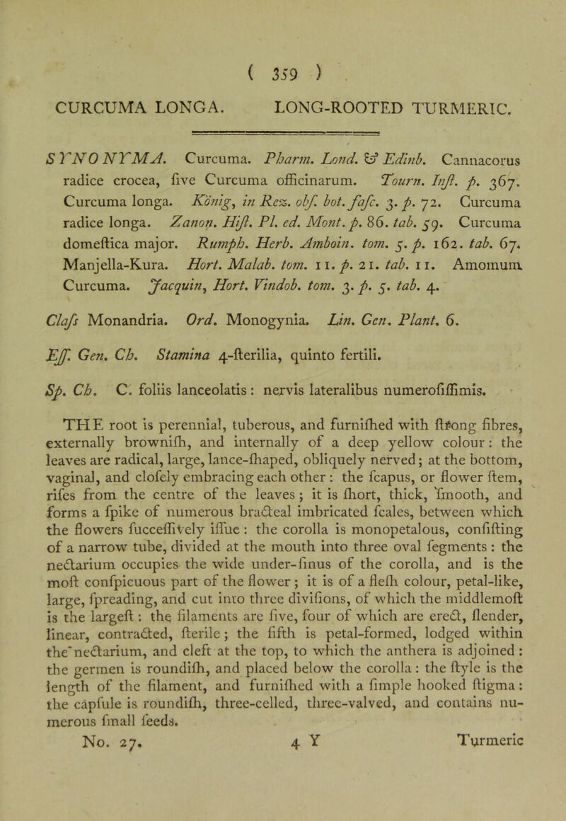 ( 359 ) CURCUMA LONGA. LONG-ROOTED TURMERIC. STNONTMA. Curcuma. Pbarm, Lo?id.^ Edmb. Cannacorus radice crocea, five Curcuma ofEcinarum. Tou7~n, Inji. p. 367. Curcuma longa. K'dnig, in Re%. obf. bot.fafc. 3. 72. Curcuma radice longa. Zation. Hijl. PL ed. Mont.p.^G. tab. Curcuma domeftica major. Rumph. Herb. Afnboin. tom. 5./. 162. tab. 67. Manjella-Kura. Hort. Malab. tom. ii. p. 21. tab. ii. Amomuru Curcuma. Jacquin^ Hort. Vindob. tom. p. 5. tab. 4. Clafs Monandria. Ord. Monogynia. Lin. Gen. Plant. 6. EJf. Gen. Cb, Stamina 4-fterilia, quinto fertili, Sp. Cb. C. foliis lanceolatis : nervis lateralibus numerofiflimls. THE root is perennial, tuberous, and furnifhed with ftl^ong fibres, externally brownifh, and internally of a deep yellow colour: the leaves are radical, large, lance-fhaped, obliquely nerved; at the bottom, vaginal, and clofely embracing each other : the fcapus, or flower ftem, rifes from the centre of the leaves; it is fhort, thick, Tmooth, and forms a fpike of numerous bradfeal imbricated fcales, between which, the flowers fucceffiVely ilfuc : the corolla is monopetalous, confifting of a narrow tube, divided at the mouth into three oval fegments : the nedfarium occupies the wide under-finus of the corolla, and is the mofl: confpicuous part of the flower ; it is of a fleih colour, petal-like, large, fpreading, and cut into three divifions, of which the middlemoft is the largeft : the filaments are five, four of which are eredl, flender, linear, contradfed, flierile; the fifth is petal-formed, lodged within thenedtarium, and cleft at the top, to which the anthera is adjoined ; the germen is roundifh, and placed below the corolla: the ftyle is the length of the filament, and furniflied with a fimple hooked ftigma: the capfule is roundifb, three-celled, three-valved, and contains nu- merous fmall feeds. No. 27. 4 Y Turmeric