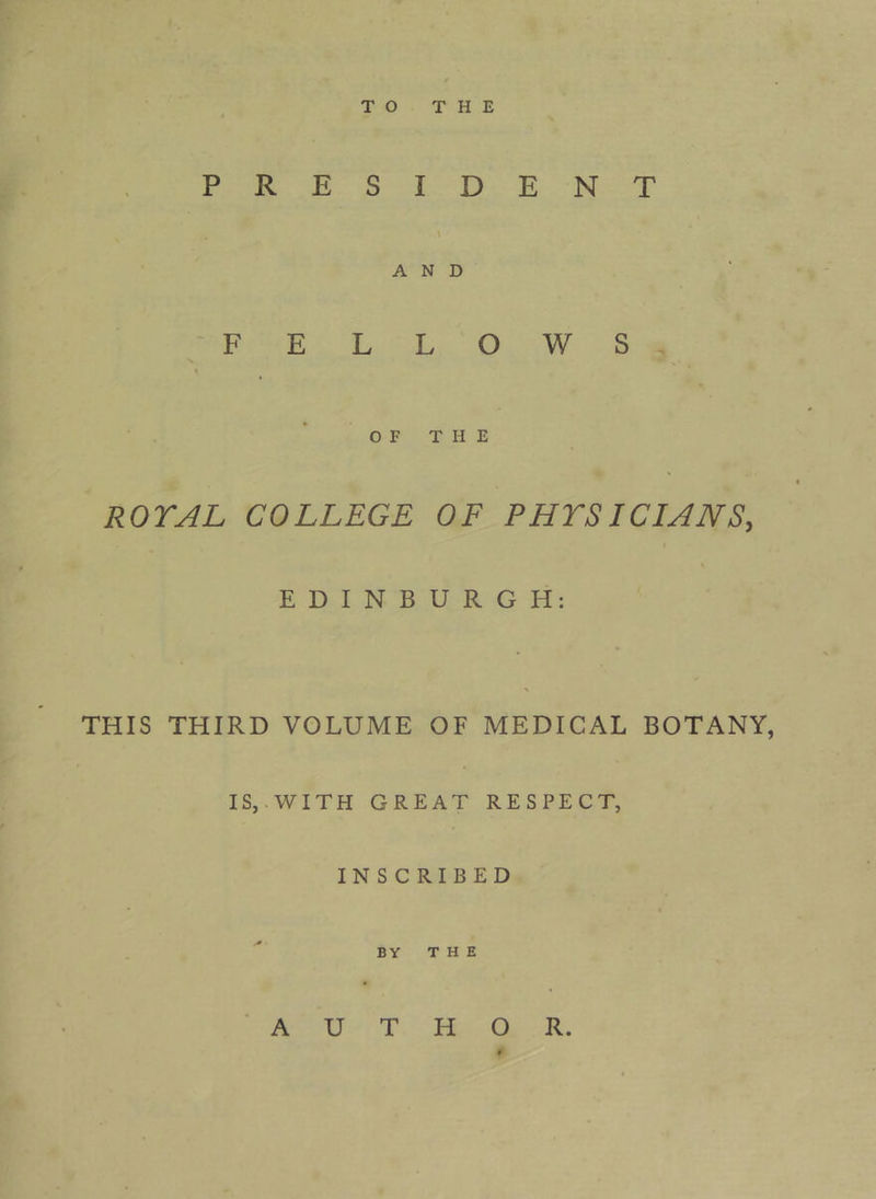 TO THE PRESIDENT AND FELLOWS « O F T H E ROYAL COLLEGE OF PHYSICIANS, EDINBURGH: > THIS THIRD VOLUME OF MEDICAL BOTANY, IS,.WITH GREAT RESPECT, INSCRIBED BY T H E AUTHOR.