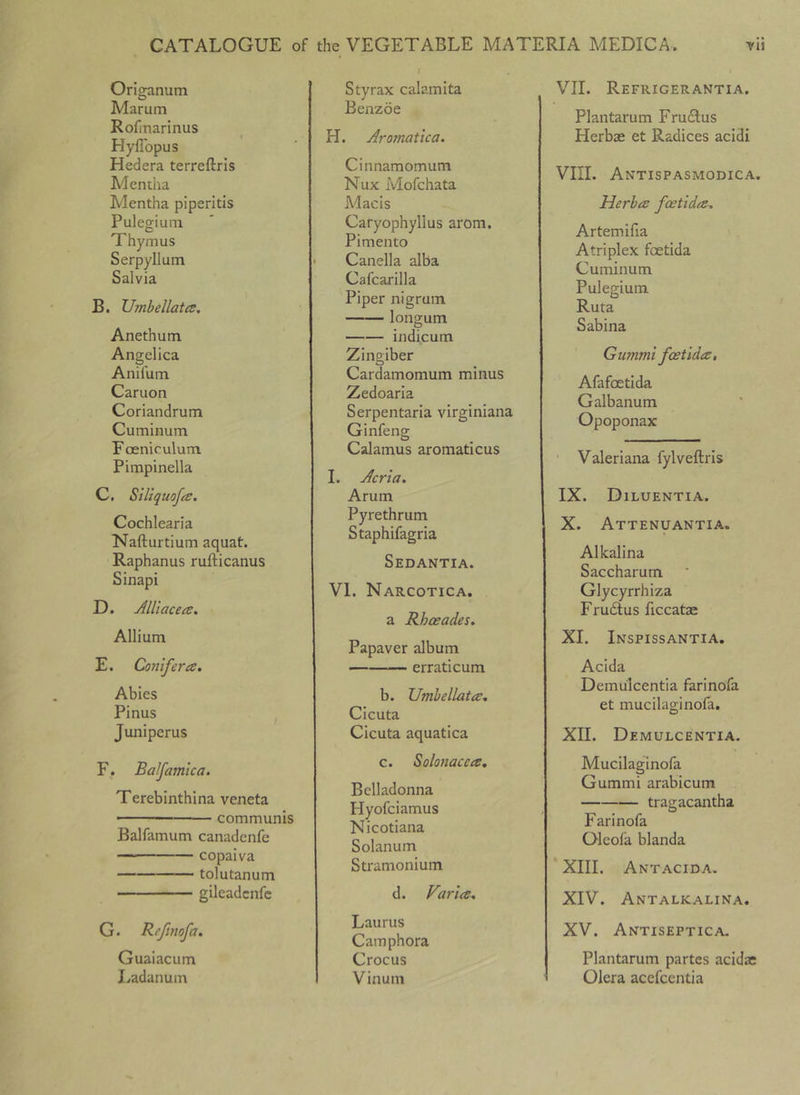 Origanum Marum Rofinarinus Hyffopus Hedera terreftris Mentha Mentha piperitis Pulegium Thymus Serpyllum Salvia B. Umbellatce. Anethum Angelica Anifum Caruon Coriandrum Cuminum Foenirulum Pimpinella C. SiliquofiS. Cochlearia Nafturtium aquat. Raphanus rufticanus Sinapi D. Alliacea, Allium E. Cotiifera. Abies Pinus Juniper us F. Balfamlca. Terebinthina veneta ■ - communis Balfamum canadenfe copaiva tolutanum gileadcnfc G. Refmofa. Guaiacum Ladanum Styrax calamita Benzoe H. Aromatica. Cinnamomum Nux Mofchata Macis Caryophyllus arom. Pimento Canella alba Cafcarilla Piper nigrum longum indicum Zingiber Cardamomum minus Zedoaria Serpentaria virginiana Ginfeng Calamus aromaticus I. Acrta. Arum Pyrethrum Staphifagria Sedantia. VI. Narcotica. a Rhceades, Papaver album erraticum b. Umhellata, Cicuta Cicuta aquatica c. Solonacea, Belladonna Hyofciamus Nicotiana Solanum Stramonium d. Faria, Laurus Camphora Crocus Vinum VII. Refrigerantia. Plantarum Frudlus Herbae et Radices acidi VIII. Antispasmodica, Herba foetida, Artemifia Atriplex foetida Cuminum Pulegium Ruta Sabina Gummi fcetida, Afafoetida Galbanum Opoponax ' Valeriana fylveftris IX. Diluentia. X. Attenuantia. Alkalina Saccharum Glycyrrhiza Fru(Stus ficcatae XI. Inspissantia. Acida Demulcentia farinofa et mucilaginofa. XII. Demulcentia. Mucilaginofa Gummi arabicum tragacantha Farinofa Oleofa blanda XIII. Antacida. XIV. Antalkalina. XV. Antiseptica. Plantarum partes acidae Olera acefccntia