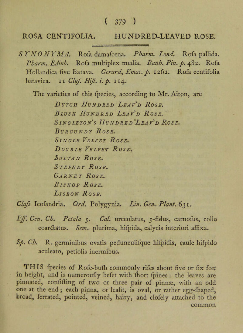 ( 379 ) ROSA CENTIFOLIA. HUNDRED-LEAVED ROSE. STNONTMA. Rofa damafcena. Pharm. Lond. Rofa pallida. Pharm, Edinb, Rofa multiplex media. Bauh. Pin. p. ^^2. Rofa Hollandica five Batava. Gerard^ Emac. p. 12^2, Rofa centifolia batavica. ii Cluj. H'lft. i. p. 114. The varieties of this fpecies, according to Mr. Alton, are Dutch Hundred LeaPd Rose. Blush Hundred LeaPd Rose. Singleton s Hundred'LeaPd Rose. BurguNDr Rose. Single Velvet Rose.. Double Velvet Rose. Sultan Rose. Stepney Rose. Garnet Rose, Bishop Rose. Lisbon Rose. Clafs Icofandria. Ord. Polygynia. Lin. Gen. Plant. 60,1 • EJf. Gen. Ch, Peiala 5. Cal. urceolatus, 5-fidus, carnofus, collo coardiatus. Sem. plurima, hifpida, calycis interior! affixa. Sp. Ch. R. germlnibus ovatis pedunculifque hifpidis, caule hlfpido aculeato, petiolis inermibus. THIS fpecies of Rofe-bufh commonly rifes about five or fix feet in height, and is numeroufly befet with Ihort fpines : the leaves are pinnated, confifting of two or three pair of pinnce, with an odd one at the end; each pinna, or leafit, is oval, or rather egg-fhaped, broad, fcrrated, pointed, veined, hairy, and clofely attached to the common