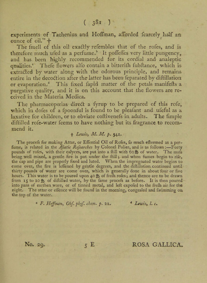 experiments of Tachenius and Hoffman, afforded fcarcely half an ounce of oil.” -f- ^ The fmell of this oil exactly refembles that of the rofes, and is therefore much ufed as a perfume.'’ It poffefles very little pungency, and has been highly recommended for its cordial and analeptic qualities.' Thefe flowers alfo contain a bitterifh fubftance, which is extra(fl:ed by water along with the odorous principle, and remains, entire in the decoeff ion after the latter has been feparated by diflillation or evaporation.** This fixed fapid matter of the petals manifefts a purgative quality, and it is on this account that the flowers are re- ceived in the Materia Medica» The pharmacopoeias dired; a fyrup to be prepared of this rofe, which in dofes of a fpoonful is found to be pleafant and ufeful as a laxative for children, or to obviate coftivenefs in adults. The fimple diftilled rofe-water feems to have nothing but its fragrance to recom- mend it. t Lewis, M..M. 541. The procefs for making Attar, or Eflential Oil of Rofes, fo much efteemed as a per- fume, is related in the Afiatic Refearches by Colonel Polier, and is as follows:—Forty pounds of rofes, with their calyces, are put into a ftill with 60fe of water.^ The mafs being well mixed, a gentle fire is put under the ftill; and when fumes begin to rife, tlie cap and pipe are properly fixed and luted. When the impregnated water begins to come over, the fire is lelTened by gentle degrees, and the diftillation continued until thirty pounds of water are come over, which is generally done in about four or five hours. This water is to be poured upon 40 of frelh rofes j and thence are to be drawn from 15 to 20 ib of diftilled water, by the fame procefs as before. It is then poured - into pans of earthen ware, or of tinned metal,, and left expofed to the frefli air for the night. The attar or eftence will be found in the morning, congealed and fwimming on the top of the water. * Hoffman, Obf. phyf. chem. p, 2l, Lewis,, 1,. S E No. 29. ROSA GALLICA.