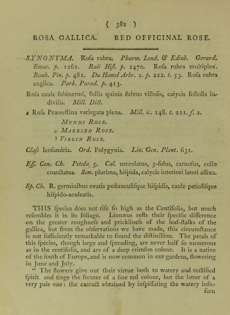 ( 38-2 ) ROSA GALLICA. RED OFFICINAL ROSE. ^TNO NTMJ, Kofa rubra. Pharm. Lond, ^ Edinb, Gerard, 'E?/2ac. p. 1261. Rail Hijl. p. 1470. Rofa rubra multiplex. BauJj. Pin, p. 481. Du Hamel Arhr. 2. p. 222. /. 53. Rofa rubra anglica. Park. Par ad. p. 413. Roia caule fubinermi, foliis quints fubtus villofis, calycis foliolis io- divifis. Mill, DiEl. (S Rofa Prseneftina variegata plena. Mill. ic. 148. t. 221. f 2. Mundi Rose. y Marbled Rose, o Virgin Rose. Clafs Icofandria. Ord. Polygynia. Lin. Gen. Plant. 631. EJ'. Gen. Cb. Petala 5. Cal. urceolatus, 5-fidus, carnofus, collo coardtatus. Sem. plurima, hifpida, calycis interior! lateri aflixa. Sp. Ch. R. germinibus ovatis pedunculifque hifpidis, caule petiolifque hifpido-aculeatis. THIS fpecies does not rife fo high as the Centifolia, but much ■refembles it in its foliage. Linnasus refts their fpeoific difference •on the greater roughnefs and pricklinefs of the leaf-ffalks of the gallica, but from the obfervations we have made, this circumftance is not fufficiently remarkable to found the diftindlion. The petals of ■this fpecies, though large and fpreading, are never half fo numerous as in the centifolia, and are of a deep crimfon colour. It is a native of the fouth of Europe, and is now common in our gardens, ffowering in June and July. “ The flowers give out their virtue both to watery and redlified fpirit, and tinge the former of a fine red colour, but the latter of a very pale one: the cxtradt obtained by infpiffating the watery infu- fion