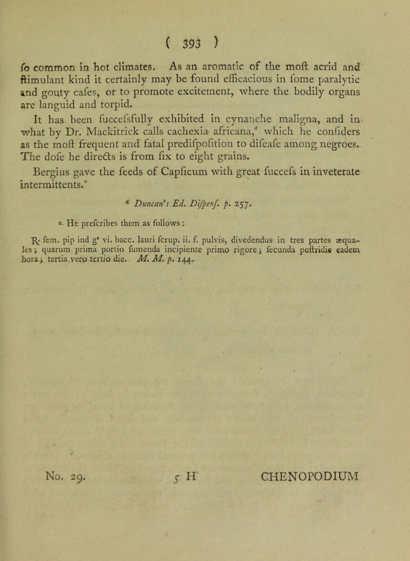 fo common in hot climates. As an aromatic of the moft acrid and' ftimulant kind it certainly may be found efficacious in fome paralytic and gouty cafes, or to promote excitement, where the bodily organs are languid and torpid. It has been fuccefsfully exhibited in cynanche maligna, and in. what by Dr. Mackitrick calls cachexia africana,** which he confiders as the moft frequent and fatal predifpofition to difeafe among.negroes.. The dofe he directs is from fix to eight grains. Bergius gave the feeds of Capficum with great fuccefs in inveterate intermittents.' ** Duncan's Ed..Difpenf p. 257. c- He preferibes them as follows: fern, pip ind vi. bacc. lauri ferup. ii. f. pulvis, divedendus in tres partes aequa- les; quarum prima portio fumenda incipiente primo rigore j fecunda poftridi* eadem hora j tertia.vero tertio die., Jf. M, p, 144. No. 29. GHENOPODIUM