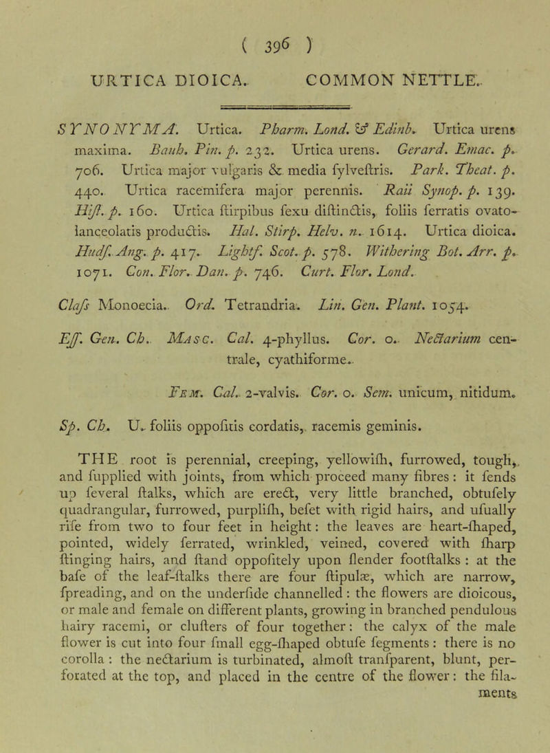 ( 39^ ) URTICA DIOICA. COMMON NETTLE.. ST NO NT AI A. Urtica, Pbarm. Lond, ^ Edmh* Urtica urcns maxima. Baiih, Pin. p. 232. Urtica urens. Gerard. Efnac. p.. yo6. Urtica major vulgaris &amp;. media fylveftris. Park. Theat.p. 440. Urtica racemifera major perennis. Rail Syjtop. p. 139. Hijf. p. 160. Urtica flirpibus fexu diftindtis, foliis ferratis ovato- iaiiceolatis produdtis. Hal. Stirp. Helv. n. 1614. Urtica dioica. Hudf. Ang. p. 417. Lightf. Scot. p. 578. Withering Bot. Arr. p» 1071. Gon. Flor. Dan. p. 746. Curt. Flor, Loud.. Clafs Monoecia.. Ord. Tetrandria. Lin. Gen. Plant. 1054. EJf. Gen. Ch.. Masc. Cal. 4-phyllus. Cor. Nedlarium cen- trale, cyathiforme.. Fem. C-al.. 2-valvis. Cor. o. Sem. iinicum, nitidum, Sp. Ch. U.. foliis oppofids eordatis,, racemis geminis. THE root is perennial, creeping, yellowifh, furrowed, tougK^. and fupplied with joints, from which proceed many fibres : it fends up feveral ftalks, which are eredt, very little branched, obtiifely quadrangular, furrowed, purplifli, befet with rigid hairs, and ufually rife from two to four feet in height: the leaves are heart-fhaped, pointed, widely ferrated, wrinkled, veined, covered with {harp flinging hairs, and {land oppofitely upon flender footilalks : at the bafe of the leaf-ftalks there are four ftipulas, which are narrow, fpreading, and on the underfide channelled: the flowers are dioicous, or male and female on different plants, growing in branched pendulous hairy racemi, or cluflers of four together: the calyx of the male flower is cut into four fmall egg-fliaped obtufe fegments: there is no corolla : the nedlarium is turbinated, almofl tranfparent, blunt, per- forated at the top, and placed in the centre of the flower: the fila- ments