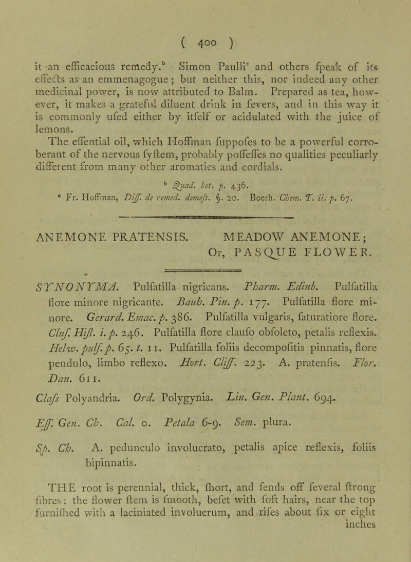 it 'an efficacious remedy.'* Simon Paulli' and others fpeah of its effects as an emmenagogue; but neither this, nor indeed any other medicinal power, is now attributed to Balm. Prepared as tea, how- ever, it makes a grateful diluent drink in fevers, and in this way it is commonly ufed either by itfelf or acidulated with the juice of lemons. The effential oil, which Hoffman fuppofes to be a powerful corro- berant of the nervous fyftem, probably poffeffes no qualities peculiarly different from many other aromatics and cordials. ^uad. hot. p. 436. ® Fr. Hoftman, -Di/f. de retried, domeft. §. 20. Boerh, Chem. T. li. p. 67. ANEMONE PRATENSIS. MEADOW ANEMONE; Or, PASQUE FLOWEE. S TNONTM:A. Pulfatilla nigricans. Pharm, Edhib. Pulfatilla fiore minore nigricante. Bauh, Pin. p. 177. Pulfatilla flore mi- nore. Gerard. Emac.p. 386. Pulfatilla vulgaris, faturatiore flore. Cluf. Hijl. i.p. 246. Pulfatilla flore claufo obfoleto, petalis reflexis. Helw.pulf.p. 65. t. 11. Pulfatilla foliis decompofitis pinnatis, flore pendulo, limbo reflexo. Hort. Cliff. 223. A. pratenfis. Flor, Dan. 611. Clafs Polyandria. Ord. Polygynia. Lin. Gen. Plant. 694. Eff. Gen. Ch. Cal. o. Petala 6-9. 6'm. plura. S&gt;p. Ch. A. pedunculo involucrato, petalis apice reflexis, foliis bipinnatis. THE root is perennial, thick, fliort, and fends off feveral ftrong fibres: the flower llem is fmooth, befet with foft hairs, near the top furniihed with a laciniated involuerum, and-.rifes about fix or eight inches