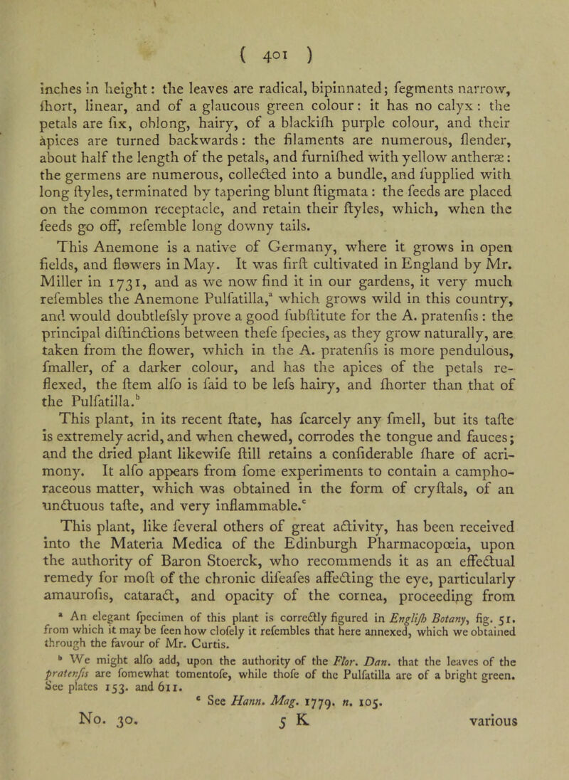 inches in height: the leaves are radical, bipinnated; fegments narrow, ihort, linear, and of a glaucous green colour: it has no calyx : the petals are fix, oblong, hairy, of a blackifh purple colour, and their apices are turned backwards: the filaments are numerous, flender, about half the length of the petals, and furnifhed with yellow antherse: the germens are numerous, colledfed into a bundle, and fupplied with long ftyles, terminated by tapering blunt ftigmata : the feeds are placed on the common receptacle, and retain their ftyles, which, when the feeds go off, referable long downy tails. This Anemone is a native of Germany, where it grows in open fields, and flowers in May. It was firft cultivated in England by Mr. Miller in 1731, and as we now find it in our gardens, it very much refembles the Anemone Pulfatilla,^ which grows wild in this country, and would doubtlefsly prove a good fubftitute for the A. pratenfis : the principal diftin£tions between thefe fpecies, as they grow naturally, are taken from the flower, which in the A. pratenfis is more pendulous, fmaller, of a darker colour, and has the apices of the petals re- flexed, the ftem alfo is faid to be lefs hairy, and ftiorter than that of the Pulfatilla.'’ This plant, in its recent ftate, has fcarcely any fmell, but its tafte is extremely acrid, and when chewed, corrodes the tongue and fauces; and the dried plant likewife ftill retains a confiderable fhare of acri- mony. It alfo appears from fome experiments to contain a campho- raceous matter, which was obtained in the form of cryftals, of an tmdiuous tafte, and very inflammable.' This plant, like feveral others of great activity, has been received into the Materia Medica of the Edinburgh Pharmacopoeia, upon the authority of Baron Stoerck, who recommends it as an effectual remedy for moft of the chronic difeafes affeding the eye, particularly amaurofis, catarad, and opacity of the cornea, proceeding from * An elegant fpecimen of this plant is correftly figured in Englijh Botany^ fig. 51. from which it may be feen how clofely it refembles that here annexed, which we obtained through the favour of Mr. Curtis. I* We might alfo add, upon the authority of the Flor. Dan. that the leaves of the pratenfis are fomewhat tomentofe, while thofe of the Pulfatilla are of a bright green. See plates 153. andbii. ® See Hann. Mag. 1779. n. 105.