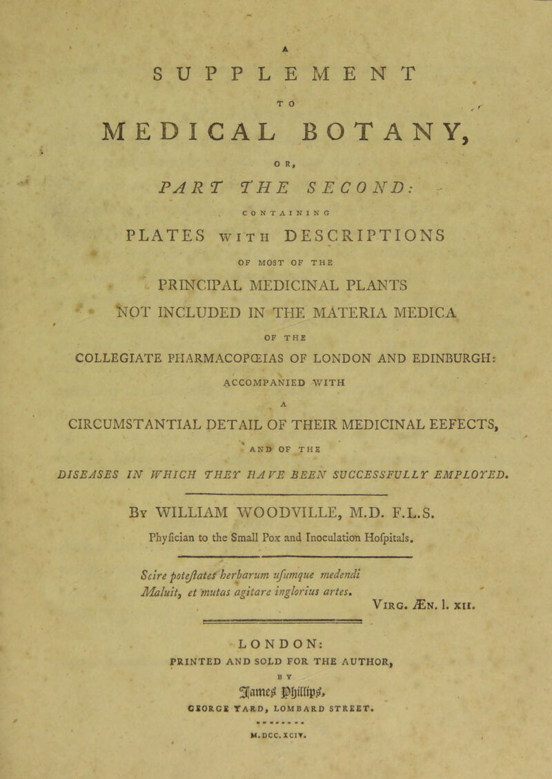 A SUPPLEMENT TO ^ ^ MEDICAL BOTANY, O R, PART THE SECOND: - CONTAINING PLATES WITH DESCRIPTIONS OF MOST OF THE PRINCIPAL MEDICINAL PLANTS '• ^ Not INCLUDED IN THE MATERIA MEDICA OF THE COLLEGIATE PHARMACOPCEIAS OF LONDON AND EDINBURGH: ACCOMPANIED WITH A CIRCUMSTANTIAL DETAIL OF THEIR MEDICINAL EEFECTS, 'and of the DISEASES IN WHICH THET HA FE BEEN SUCCESSFULLT EMPLOYED. By WILLIAM WOODVILLE, M.D. F.L.S. Phyfician to the Small Pox and Inoculation Hofpitals. Scire potejlatefberbarum ufumque medencli Maluit, et mutas agitare inglorius artes. . ViRG. ^N. 1. XII. LONDON: PRINTED AND SOLD FOR THE AUTHOR, B Y 3Iamc^ GEORGE TARO, LOMBARD STREET. M.DCC. XCIT.