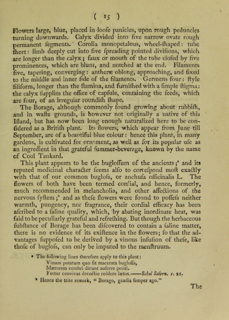 ( >5 ) Flowers large, blue, placed in loofe panicles, upon rough peduncles turning downwards. Calyx divided into five narrow ovate rough permanent fegments. Corolla monopetalous, wheel-lhaped: tube fliort j limb deeply cut into five fpreading pointed divifions, which are longer than the calyx; faux or mouth of the tube clofed by five prominences, which are blunt, and notched at the end. Filaments five, tapering, converging: antherae oblong, approaching, and fixed to the middle and inner fide of the filaments. Germens four: ftyle filiform, longer than the ftamina, and furnifhed with a fimple ftigma: the calyx fupplies the office of capfule, containing the feeds, which are four, of an irregular roundifh fhape. The Borage, although commonly found growing about rubbifh, and in wafte grounds, is however not originally a native of this Ifland, but has now been long enough naturalized here to be con- fidered as a Britifli plant. Its flowers, which appear from June till September, are of a beautiful blue colour: hence this plant, in many gardens, is cultivated for orn-'ment, as well as for its popular ufe as an ingredient in that grateful fummer-beverrge, known by the name of Cool Tankard. This plant appears to be the bugloffum of the ancients and its reputed medicinal character feems alfo to conefpond moft exadlly with that of our common buglofs, or anchufa officinalis L. The flowers of both have been' termed con’ial, and hence, formerly, much recommended in melancholia, and other affedions of the nervous fyftemand as thefe flowers ■were found to poflfefs neither warmth, pungency, nor fragrance, their cordial efficacy has been afcribed to a faline quality, which, 'by abating inordinate heat, was faid to be peculiarly grateful and refrefhing. But though the herbaceous fubftance of Borage has been difcovered to contain a faline matter, there is no evidence of its exiftence in the flowers; fo that the ad- vantages fuppofed to be derived by a vinous infufion of thefe, like thofe of buglofs, can only be imputed to the menftruum. • The following lines therefore apply to this plant: Vinum potatum quo fit macerata buglofla, Mserorem cerebri dicunt auferre per id. Fertur convivas decodlio reddere laetos. Schol Saltrn, f. il. * Hence the trite remark, “ Borago, gaudia fcmper ago.” The