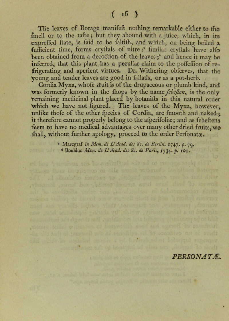 ( >5 > Tlie leaves oF Borage manifeft nothing remarkable either to the fmell or to the tafte; but they abound with a juice, which, in ita exprefled ftate, is faid to be faltifli, and which, on being boiled a fufficient time, forms cryftals of nitre fimilar cryftals have alfo been obtained from a decodion of the leaves ;** and hence it may be inferred, that this plant has a peculiar claim to the polfefTion of re- frigerating and aperient virtues. Dr. Withering oblerves, that the young and tender leaves are good In f; llads, or as a pot-herb. • Cordia Myxa, whofe Airuit is of the drupaceous or plumb kind, and was formerly known in the fhops by the name febejleriy is the only Remaining medicinal plant placed by botanifts in this natural order which we have not figured. The leaves of the Myxa, however,, unlike thofe of the other fpecies of Cordia, are fmooth and naked it therefore cannot properly belong to the afperifoliae; and as febeftena feem to have no medical advantages over many other dried fruits, we* fliall, without further apology, proceed ro the order Perfonatce. ® Marcgraf in Mem. de UAcad, des Sc. de Berlin. 1747. p. 79. * Boulduc Mm, de UAcad, des Sc, de Parisy ^734. p, lOi. PERSONATE,