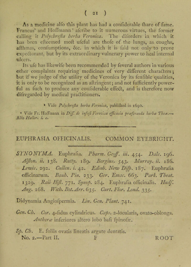 As a medicine alfo this plant has had a confiderable fhare of fame. Francus’’ and Hoffmann afcribe to it numerous virtues, the former calling it Polychrejia herba Veronica. The diforders in which it has been efteemed moft ufeful are thofe of the lungs, as coughs, afthmas, confumptions, &c. in which it is faid not only to prove exped-orant. but by its extraordinary vulnerary power to heal internal ulcers. Its ufe has likewife been recommended by feveral authors in various other complaints requiring' medicines of very different charaders ; but if we judge of the utility of the Veronica by its fenfible qualities, it is only to be recognized as an aftringent; and not fufficiently power- ful as fuch to produce any confiderable effed, and is therefore now difregarded by medical praditioners. ^ Vide Polychrejia herba Ferftnlca^ publifhed in 1690. * Vide Fr. Hoffmann in DifT. de infiifi Veronica efficacia praferenda herba Phea.—- Alfo Haller. 1. c. EUPHRASIA OFFICINALIS. COMMON EYEBRIGHT. STNONTMA. Euphrafia. Pharm. Geoff. Hi. 454. Dale. 196. AlJloJt. ii. 138. Putty. 189. Bergius. 543. Murray, ii. 186. Le'wis. 292. Cullen, i. 42. Edmb. New Difp. 187.' Euphrafia officinarum. Bauh. Pin. 233. Ger. E??iac. 663. Parb. Theat. 1329. Raii Hiji. 771. Synop. 284. Euphrafia officinalis. Nudf. Ang. 268, With. Bot.Arr. 635. Curt. Fior. Bond. 335. Didynamia Angiofpermia. Lin. Gen. Plant. 741. Gen. Ch, Cor. 4-fidus cylindricus. Caps. 2-locularis, ovato-oblonga. Anthercd inferiores altero lobo bafi fpinofa:. Sp. Ch. E. folds ovatis lineatis argute dentcftls. No. 2.—Part II. F ROOT