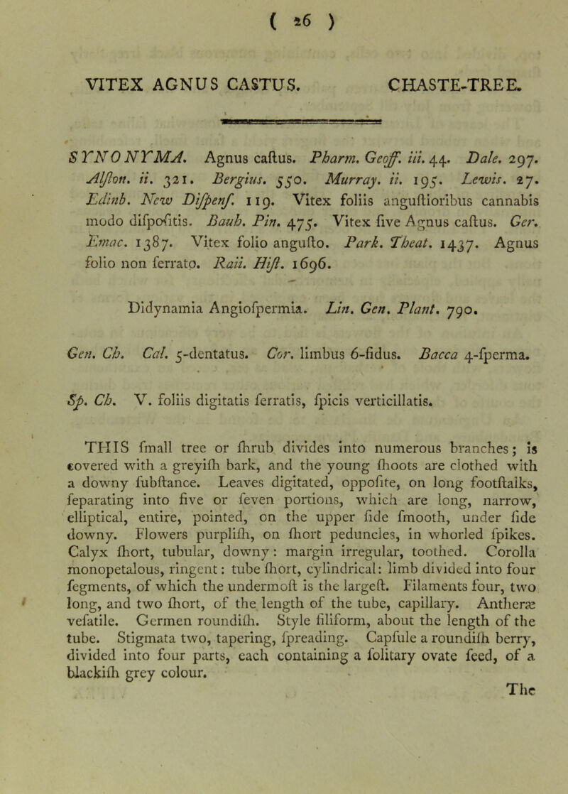 ( *6 ) VITEX AGNUS CASTUS. CHASTE-TREE. 0' STNONTMji, Agnus callus. Pharm. Geoff, ill. Dale. 2^^. Aljlon. it. 321. Bergius, 550. Murray, ii. 195. Lewis. 27. Edinb. New Difpenf. 119. Vitex foliis angullioribus cannabis inodo difpofitis. Bauh. Pin. 475. Vitex five Agnus callus. Ger, Eviac. 1387. Vitex folio angullo. Park. Eheat. 1437. folio non ferrato. Raii. Hiji. 1696. Didynamia Angiofpermia. Lin. Gen. Plant. 790. Gen. Ch. Cal. 5-dentatus. Cor. limbus 6-fidus. Bacca 4-fperma. $p. Ch. V. foliis digitatis ferratis, fpicis verticillatis. THIS fmall tree or Ihrub, divides into numerous branches; is covered with a greyilh bark, and the young Ihoots are clothed with a downy fubftance. Leaves digitated, oppofite, on long footllaiks, feparating into five or feven portions, which are long, narrow,' 'elliptical, entire, pointed, on the upper fide fmooth, under fide downy. Flowers purplilh, on fliort peduncles, in whorled fpikes. Calyx Ihort, tubular, downy: margin irregular, toothed. Corolla monopetalous, ringent: tube Ihort, cylindrical: limb divided into four fegments, of which the undermoft is the largeft. Filaments four, two long, and two fhort, of the length of the tube, capillary. Antherje vefatile. Germen roundifli. Style filiform, about the length of the tube. Stigmata two, tapering, fpreading. Capfule a roundilh berry, divided into four parts, each containing a folitary ovate feed, of a blackifh grey colour. The