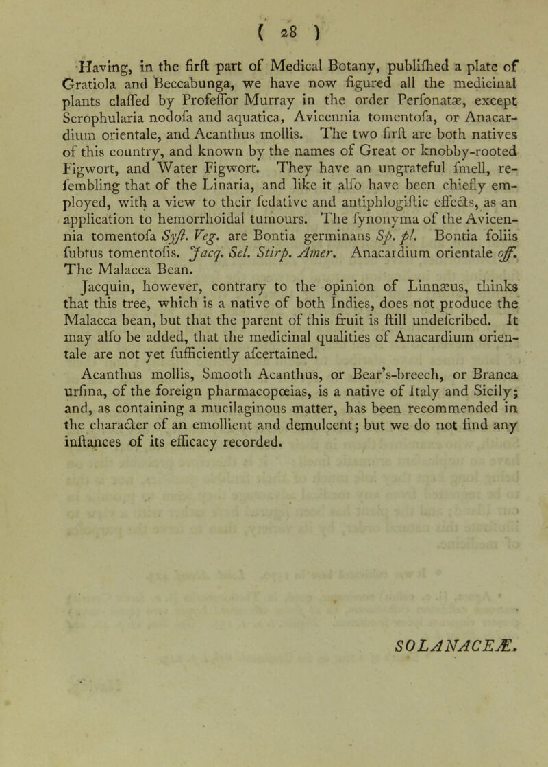 (' ^8 ) •Having, in the firft part of Medical Botany, publifhed a plate of Gratiola and Beccabunga, we have now figured all the medicinal plants clafled by Profeflbr Murray in the order Perfonatse, except Scrophularia nodofa and aquatica, Avicennia tomentofa, or Anacar- diuin orientale, and Acanthus mollis. The two firft are both natives of this country, and known by the names of Great or knobby-rooted Figwort, and Water Figwort. They have an ungrateful fmell, re- fembling that of the Linaria, and like it alio have been chiefly em- ployed, with a view to their fedative and antiphlogiftic eftects, as an application to hemorrhoidal tumours. The fynonyma of the Avicen- nia tomentofa S^. are Bontia germinaiis Sp. pL Boatia foliis fubtus tomentofis. ’^acq, Sel. Stirp. Amer, Anacardium orientale off. The Malacca Bean. Jacquin, however, contrary to the opinion of Linnaeus, thinks that this tree, which is a native of both Indies, does not produce the Malacca bean, but that the parent of this fruit is ftill undefcribed. It may alfo be added, that the medicinal qualities of Anacardium orien- tale are not yet fufficiently afcertained. Acanthus mollis, Smooth Acanthus, or Bear’s-breech, or Branca urfina, of the foreign pharmacopoeias, is a native of Italy and Sicily; and, as containing a mucilaginous matter, has been recommended in the charader of an emollient and demulcent; but we do not find any inftances of its efficacy recorded. SOLANACEM.