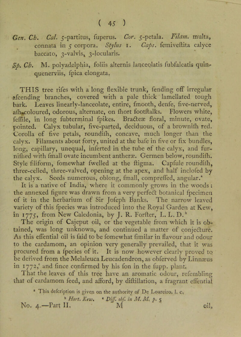 Gen. Ch. Cal. 5-partitus, fuperus. Cor. 5-petala. Filam. multa, connata in 5 corpora. Stylus i. Caps, feiniveftita calyce baccato, 3-valviSi 3-locularis. Sp. Ch. M. polyadfilphia, foliis alternis lanceqlatis fubfalcatis quin?- queneryiis, fpica elongata, THIS tree rifes with a long flexible trunk, fending off irregular afcending branches, covered with a pale thick lamellated tough bark. Leaves linearly-lanceolate, entire, fmooth, denfe, five-nerved, afh^oloured, odorous, alternate, on ftiort footftalks. Flowers white, feffile, in long fubterminal fpikes. BradlecC floral, minute, ovate, pointed. Calyx tubular, five-parted, deciduous, of a brownifii red. Corolla of five petals, roundifh, concave, much longer than the calyx. Filaments about forty, united at the bafe in five or fix bundles, long, capillary, unequal, inferted in the tube of the calyx, and fur-» nifhed with fmall ovate incumbent antherae. Germen below, roundifh. Style fi.liform, fomewhat fwelled at the ftigma. Capfule roundifh, three-celled, three-valved, opening at the apex, and half inclofed by the calyx. Seeds numerous, oblong, fmall, compreffed, angular.* It is a native of India, where it commonly grows in the woods : the annexed figure was drawn from a very perfed; botanical fpecimen of it in the herbarium of Sir Jofeph Banks. The narrow leaved variety of this fpecies was introduced into the Royal Garden at Kew, in 1775, from New Caledonia, by J. R. Forfter, L. B.D.** The origin of Cajeput oil, or the vegetable from which it is ob^^ tained, was long unknown, and continued a matter of conjedure. As this effential oil is faid to be fomewhat fimilar in flavour and odour to the cardamom, an opinion very generally prevailed, that it was procured from a fpecies of it. It is now however clearly proved to be derived from the Melaleuca Leucadendron, as obferved by Linnseus in 1772,' and fince confirmed by his fon in the fupp. plant. That the leaves of this tree have an aromatic odour, refembling that of cardamom feed, and afford, by difliillation, a fragrant effential * This defcription is given on the authority of De Lourciro, i. c, Hart. Ktw. * Dijf. obf. in M. M. p. 5 No. 4.—Part II. M oil.