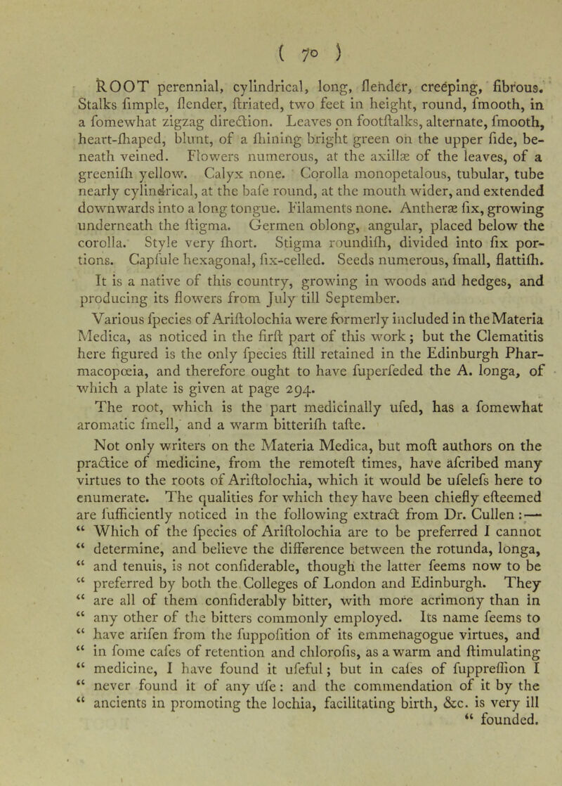 ( 7° ) kOOT perennial, cylindrical, long, flehder, creeping, fibrous. Stalks fimple, (lender, ftriated, two feet in height, round, fmooth, in a fomewhat zigzag direction. Leaves on footftalks, alternate, fmooth, heart-fliaped, blunt, of a fiiining bright green oh the upper fide, be- neath veined. Flowers numerous, at the axillce of the leaves, of a greenifh yellow. Calyx none. Corolla monopetalous, tubular, tube nearly cylind-rical, at the bafe round, at the mouth wider, and extended downwards into a long tongue. Filaments none. Antherse fix, growing underneath the ftigma. Germen oblong, angular, placed below the corolla. Style very fhort. Stigma roundifli, divided into fix por- tions. Capfule hexagonal, fix-celled. Seeds numerous, fmall, flattifh. It is a native of this country, growing in woods and hedges, and producing its flowers from July till September. Various fpecies of Ariftolochia were formerly included in the Materia Medica, as noticed in the firft part of this work; but the Clematitis here figured is the only fpecies ftill retained in the Edinburgh Phar- macopoeia, and therefore ought to have fuperfeded the A. longa, of which a plate is given at page 294. The root, which is the part medicinally ufed, has a fomewhat aromatic fmell, and a warm bitterifh tafte. Not only writers on the Materia Medica, but moft authors on the pradice of medicine, from the remoteft times, have afcribed many virtues to the roots of Ariftolochia, which it would be ufelefs here to enumerate. The qualities for which they have been chiefly efteemed are fuflficiently noticed in the following extrad from Dr. Cullen• “ Which of the fpecies of Ariftolochia are to be preferred I cannot “ determine, and believe the difference between the rotunda, longa, “ and tenuis, is not confiderable, though the latter feems now to be “ preferred by both the,Colleges of London and Edinburgh. They “ are all of them confiderably bitter, with more acrimony than in “ any other of the bitters commonly employed. Its name feems to “ have arifen from the fiippofition of its emmeUagogue virtues, and “ in fome cafes of retention and chlorofis, as a warm and ftimulating “ medicine, I have found it ufeful; but in cales of fuppreflion I “ never found it of any life: and the commendation of it by the “ ancients in promoting the lochia, facilitating birth, &amp;c. is very ill “ founded.