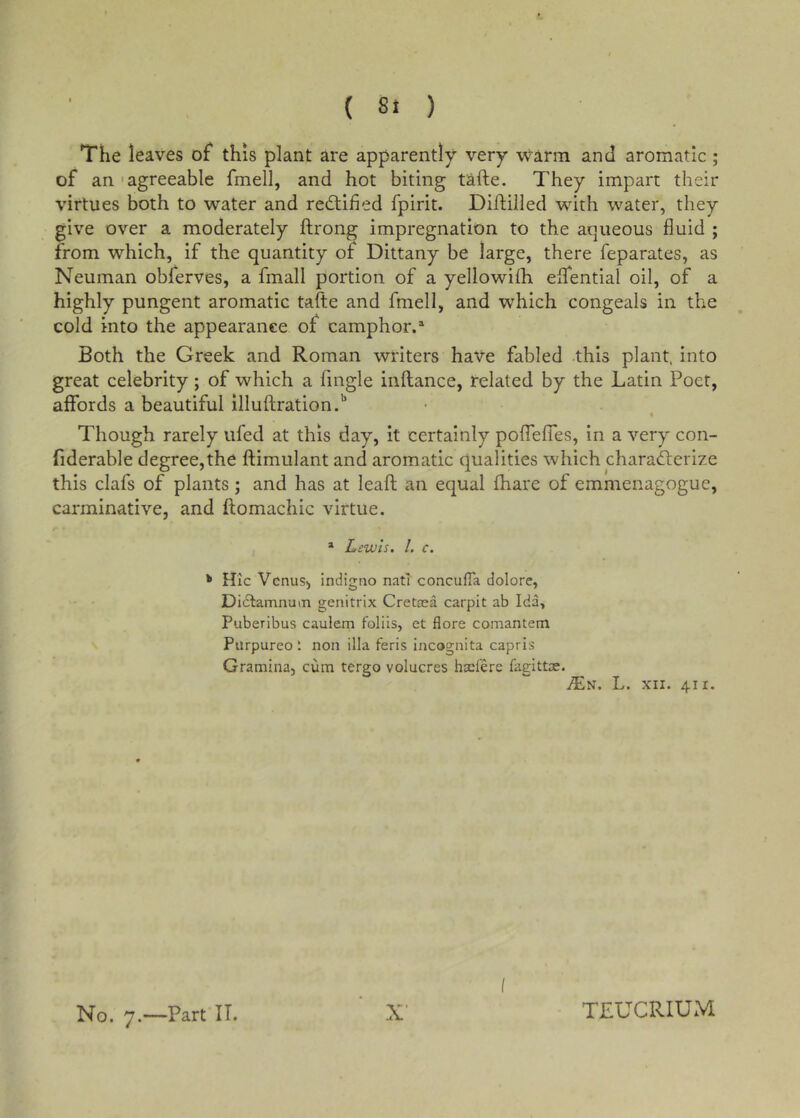 The leaves of this plant are apparently very warm and aromatic ; of an 'agreeable fmell, and hot biting tafte. They impart their virtues both to water and redtified fpirit. Dihilled wdth water, they give over a moderately ftrong impregnation to the aqueous fluid ; from which, if the quantity of Dittany be large, there feparates, as Neuman obferves, a fmall portion of a yellowifh eifential oil, of a highly pungent aromatic tafte and fmell, and which congeals in the cold into the appearance of camphor. Both the Greek and Roman writers have fabled this plant, into great celebrity; of which a Angle inftance, related by the Latin Poet, affords a beautiful illuftration.'' Though rarely ufed at this day, it certainly poffefTes, in a very con- fiderable degree,the ftimulant and aromatic qualities which charadlerize this clafs of plants; and has at leafl an equal fhare of emmenagogue, carminative, and ftomachic virtue. * Lewis, 1. c. ^ Hic Venus, indigno natT concufTa dolore, Dictamnuin genitrix Cretaea carpit ab Ida, Puberibus caulem foliis, et flore comantem Purpureo *. non ilia feris incognita capris Gramina, cum tergo volucres hxlere fagittx. L. XII. 411. No. 7.—Part IT. X' I TLUCRIUM