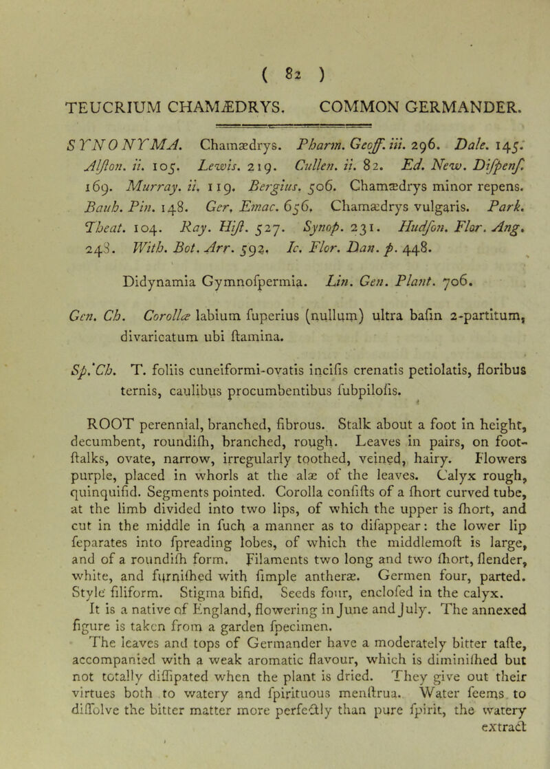 TEUCRIUM CHAMjEDRYS. COMMON GERMANDER. SYNONYM A. Chamsedrys. P harm, Geoff, iit. Dale, Aljion. ti, 105. Lewis. 219. Cullen. ii. 82. Kd. New. Difpenf, 169. Murray, it. 119, Bergius. 506. Cham$drys minor repens. Bauh. Pm. 148. Ger, Etnac. 656. Cliamsedrys vulgaris. Park, Pheat. 104. Ray. Hift. 527. Synop. 231. Hudfon. Flor.Ang, 248. With. Bot. Arr. 59?, Ic. Flor. Dan. p. 448. Didynamia Gymnofpermia. Lhi. Gen. Platit. 706. Gen. Ch. Corolla labium fuperius (nulluip) ultra bafin 2-partitum, divaricatum ubi ftamina. Sp.'Ch. T. foliis cuneiformi-ovatls Incifis crenatls petiolatis, florlbus terms, caulibus procumbentibus fubpilolis. ROOT perennial, branched, fibrous. Stalk about a foot in height, decumbent, roundifh, branched, rough. Leaves in pairs, on foot- ftalks, ovate, narrow, irregularly toothed, veined, hairy. Flowers purple, placed in whorls at the alse of the leaves. Calyx rough, quinquifid. Segments pointed. Corolla confifts of a fhort curved tube, at the limb divided into two lips, of which the upper is fhort, and cut in the middle in fuefi a manner as to difappear: the lower lip feparates into fpreading lobes, of which the middlemoft is large, and of a roundifh form. Filaments two long and two fliort, flender, white, and furnilhed with fimple antherx. Germen four, parted. Style’ filiform. Stigma bifid. Seeds four, encloled in the calyx. It is a native of England, flowering in June and July. The annexed figure is taken from a garden fpecimen. The leaves and tops of Germander have a moderately bitter tafte, accompanied with a weak aromatic flavour, which is diminifhed but not totally diffipated when the plant is dried. They give out their virtues both to watery and fpirituous menflrua. Water feerns. to dilTolve the bitter matter more perfectly than pure fpirit, the watery extract