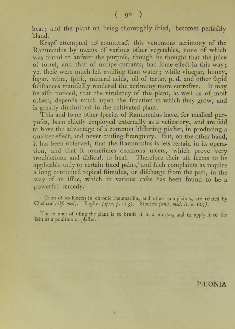 ( 9° ) heat; and the plant on being thoroughly dried, becomes perfedly bland. Krapf attempted to counterad; this venomous acrimony of the Ranunculus by means of various other vegetables, none of which was found to anfwer the purpofe, though he thought that the juice of forrel, and that of unripe currants, had fome eifed-in this way; yet thefe were much lefs availing than water; while vinegar, honey, fugar, wdne, fpirit, mineral acids, oil of tartar, p. d. and other fapid fubftances manifeftly rendered the acrimony more corrofive. It may be alfo noticed, that the virulency of this plant, as well as of moft others, depends much upon the fituation in which they grow, and is greatly diminiflied in the cultivated plant. This and fome other fpecies of Ranunculus have, for medical pur- pofes, been chiefly employed externally as a veficatory, and are faid to have the advantage of a common bliftering plafter, in producing a quicker effed, and never caufing ftranguary. But, on the other hand, it has been obferved, that the Ranunculus is lefs certain in its opera- tion, and that it fometimes occafions ulcers, which prove very troublefome and difficult to heal. Therefore their ufe feems to be applicable only to certain fixed pains,^ and fuch complaints as require a long continued topical ftimulus, or difcharge from the part, in the way of an iffue, which in various cafes has been found to be a powerful remedy. Cafes of its fuccefs in chronic rheumatifm, and other complaints, are related by Chcfnau (obf. med). Bagliv. (oper. p. ii2). Stocrck (ann. med. li.p. 12S). The manner of ufing the plant is to bruife it in a mortar, and to apply it to the flcin as a poultice or plafter. PiRONIA