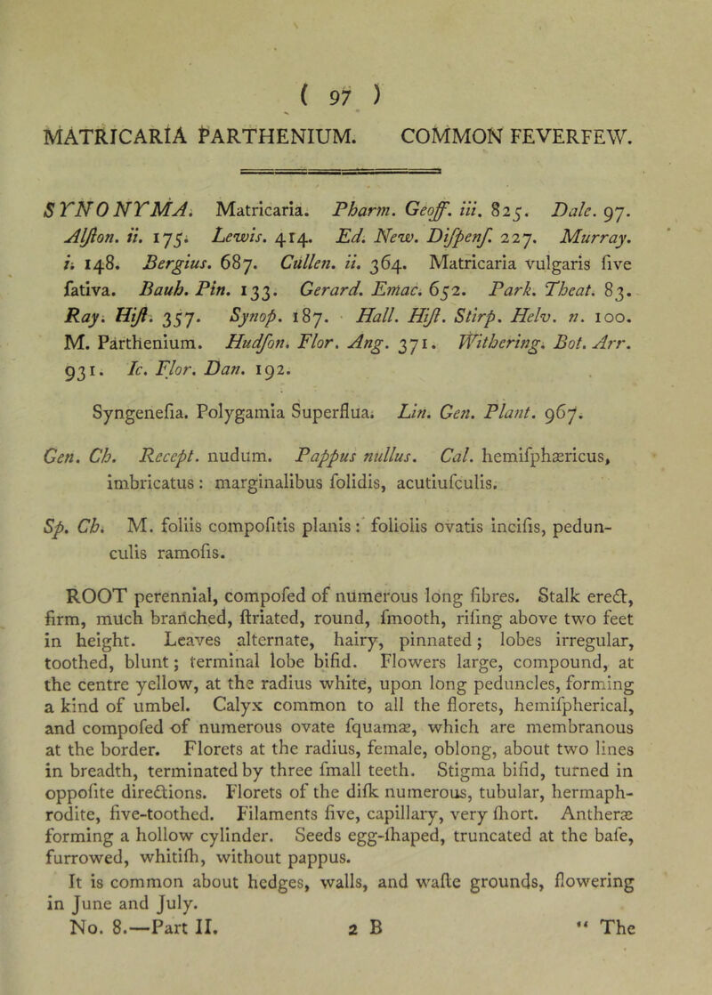 ( 97 ) MATRICARIA PARTHENIUM. COMMON FEVERFEW. STNONTMAi Matricaria. Pharm. Geoff, iii, Dale.gj. Aljlon. it. 175* Lewis. 414. Ed. New. Difpenf. 227. Murray. i. 148. Bergius. 687. Cullen, it. 364. Matricaria vulgaris five fativa. Bauh. Pin. 133. Gerard. EmaCi 652. Park. Theat. 83. Ray. Hifl. 357. Synop. 187. • Hall. Hijl. Stirp. Helv. n. 100. M. Parthenium. Hudfon, Flor. Ang. 371. Withering. Bot.Arr. 931. Ic, Flor. Dan. 192. Syngenefia. Polygamia Superflua; Lin. Gen. Plant. 967. Gen. Ch. Recept. nudum. Pappus nidlus. Cal. hemifphasricus, imbricatus : marginalibus folidis, acutiufculis. Sp. Chi M. foliis compofitis plaiiis f foliolis ovatis incifis, pedun- culis ramofis. ROOT perennial, compofed of numerous long fibres. Stalk ere£l:, firm, milch branched, ftriated, round, fmooth, rifmg above two feet in height. Leaves alternate, hairy, pinnated; lobes irregular, toothed, blunt; terminal lobe bifid. Flowers large, compound, at the centre yellow, at the radius white, upon long peduncles, forming a kind of umbel. Calyx common to all the florets, hemifpherical, and compofed of numerous ovate fquamse, which are membranous at the border. Florets at the radius, female, oblong, about two lines in breadth, terminated by three fmall teeth. Stigma bifid, turned in oppofite diredtions. Florets of the difk numerous, tubular, hermaph- rodite, five-toothed. Filaments five, capillary, very fliort. Antherai forming a hollow cylinder. Seeds egg-fhaped, truncated at the bafe, furrowed, whitifh, without pappus. It is common about hedges, walls, and wafle grounds, flowering in June and July.