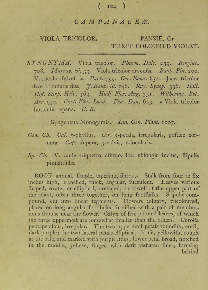 C A M P A NA C E M. VIOLA TRICOLOR. ' PANSIE, Or THREE-COLOURED VIOLET. ST NO NT MA. Viola tricolor. Pbann. Dale, 239. Bergius^ yo8, Murray, vi. 33. Viola tricolor arvenfis. Bauh. Pin. 200. V. tricolor fylveftris. Park. 755. Ger. E?nac. 854. Jacea tricolor • five Trinitatis flos. y. Bauh. Hi. ^^6. Ray. Synop, 336. PlalL Hijl. Stirp. Helv. 569. Pludf. Flor. Ang. 331. Withering. Bot. Arr. 957. Curt. Flor. Loud. Flor. Dan. 623. ^ Viola tricolor hortenfis repens. C. B. » Syngenelia Monogamia. Lin. Gen, Plant. 1007. Gen. Ch. Cal. 5-phyllus. Cor. 5-petala, irregularis, poftice cor- nuta. Caps, fupera, 3-valvis, i-locularis. Sp. Ch. V. caule triquetro difFufo, fol. oblongis incifis, ftipulis pinnatilidis. ROOT annual, fiinple, tapering, fibrous. Stalk from four to fix Inches high, branched, thick, angular, fucculent. Leaves various lliaped, ovate, or elliptical, crenated, narroweft at the upper part of the plant, often three together, on long footllalks. Stipulas com- pound, cut into linear fegments. Flowers folitary, tricoloured, placed on long angular footftalks furniflied with a pair of membra- nous ftipulae near the flower. Calyx of five pointed leaves, of which the three uppermoft are fomewhat fmaller than the others. Corolla pentapetalous, irregular. The two uppermofl petals roundifh, eredt, dark purple; the two lateral petals elliptical, obtufe, yellowifli, rough at the bale, and marked with purple lines; lower petal broad, notched in the middle, yellow, tinged with dark radiated lines, forming behind