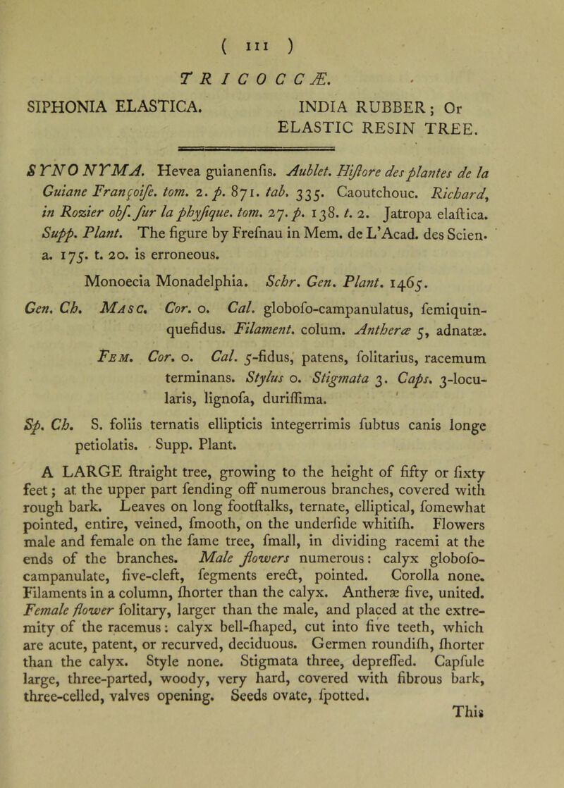 r R I C 0 C C JE, SIPHONIA ELASTICA. INDIA RUBBER; Or ELASTIC RESIN TREE. STNO NTMA. Hevea gulanenfis. Aublet, Hijlore desplantes de la Guiane Fran^oife. tom. 2. p. 871. tab. 335. Caoutchouc. Richard^ in Rozier obf. fur la phyftque. tom. 27./. 138. t. 2. Jatropa elaftica. Supp. Plant. The figure by Frefnau in Mem. de L’Acad. des Scien* a. 175. t. 20. is erroneous. Monoecla Monadelphia. Schr. Gen. Plant. 1465. Gen. Ch. A^asc. Cor. o. Cal. globofo-campanulatus, femiquin- quefidus. Filament, colum. Anthera 5, adnatae. Fem, Cor. o. Cal. 5-fidus,' patens, folitarius, racemum terminans. Stylus o. Stigmata 3. Caps. 3-locu- laris, lignofa, duriffima. Sp. Ch, S. foliis ternatls ellipticis integerrimis fubtus canis longe petiolatis. • Supp. Plant. A LARGE ftraight tree, growing to the height of fifty or fixty feet; at the upper part fending off numerous branches, covered with rough bark. Leaves on long footftalks, ternate, elliptical, fomewhat pointed, entire, veined, fmooth, on the underfide whitifh. Flowers male and female on the fame tree, fmall, in dividing racemi at the ends of the branches. Male fiowers numerous; calyx globofo- campanulate, five-cleft, fegments eredt, pointed. Corolla none. Filaments in a column, fhorter than the calyx. Antherse five, united. Female flower folitary, larger than the male, and placed at the extre- mity of the racemus: calyx bell-fhaped, cut into five teeth, which are acute, patent, or recurved, deciduous. Germen roundifh, fhorter than the calyx. Style none. Stigmata three, depreffed. Capfiile large, three-parted, woody, very hard, covered with fibrous bark, three-celled, valves opening. Seeds ovate, fpotted. This