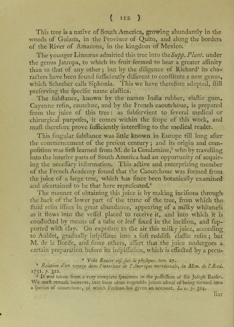 ( ) This tree is a native of South America, growing abundantly in the woods of Guian'a, in the Province of Quito, and along the borders of the River of Amazons, in the kingdom of Mexico. The younger Linnseus admitted this tree into \h.tSupp.Pla7it. under the genus Jatropa, to which its fruit feemed to bear a greater affinity than to that of any other; but by the diligence of Richard^ its cha- rafters have been found fufficiently different to conftitute a new genus, which Schreber calls Siphonia. This we have therefore adopted, flill preferving the fpecific name elaftica. The fubftance, known by the names India rubber, elaftie gum, Cayenne refin, cautchuc, and by the French caoutchouc, is prepared from the juice of this tree: as fubfervient to feveral medical or chirurgical purpofes, it comes within the fcope of this work, and muft therefore prove fufficiently interefting to the medical reader. This fingular fubftance was little known in Europe till long after the commencement of the prefent century; and its origin and com- polition was firft learned from M. de la Condamine,'’ who by travelling into the interior parts of South America had an opportunity of acquir- ing the neceflary information. This aftive and enterprizing member of the French Academy found that the Caoutchouc was formed from the juice of a large tree, which has lince been botanically examined and aftertained to be that here reprefented. The manner of obtaining this juice is by making incifions through* the bark of the lower part of the trunc of the tree, from which the fluid refill ifliies in great abundance, appearing of a milky whitenefs as it flows into the veflel placed to receive it, and into which it is condufted by means of a tube or leaf fixed in' the incifion, and fup- ported with clay. On expofure to the air this milky juice, according to Aublet, gradually infpiflates into a foft reddifh elaftie refin; but M. de la Borde, and fome others, aflert that the juice undergoes a certain preparation before its infpiftation, which is effefted by a pecu- * Vide Rozier ohf. fur la phyftque. tom. 27. '* Relation d'un voyage dam l^interieur de rAmerique meridionalc.^ in Mem. de ?Acad, 1751./&gt;. 322. ' It was taken from a very complete fpecimen in the pofTeflion of Sir Jofeph Banks. We muft remark however, that fome otner vegetable juices admit of being formed into a fpecies of caoutchouc, of which Frefnau has given an account. L. c. p. 324. liar