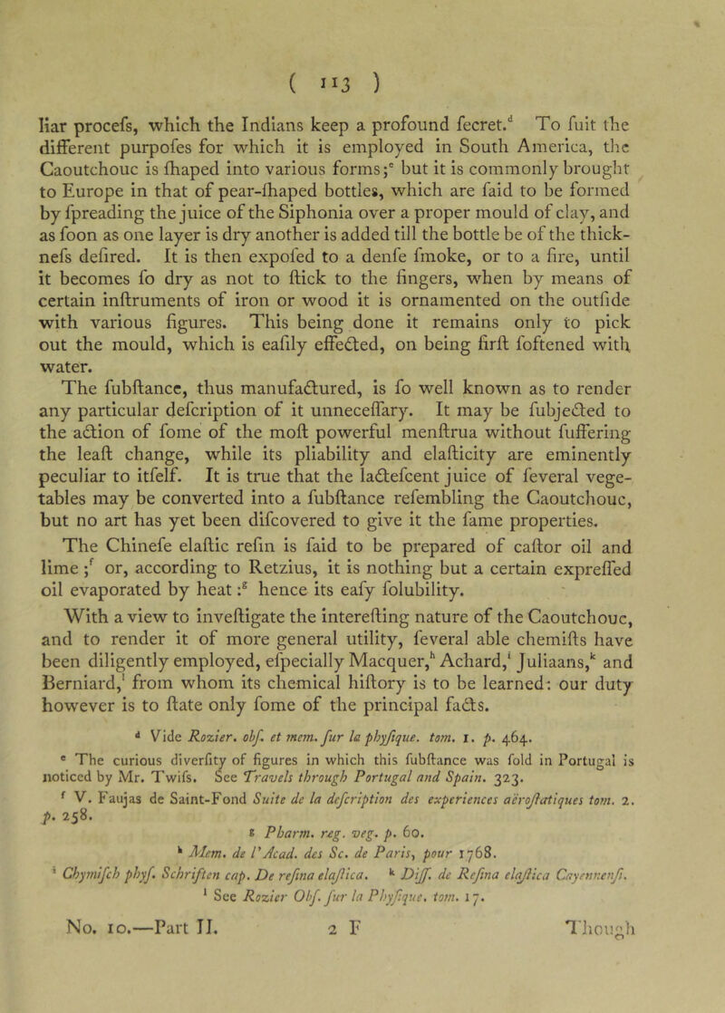 ( ”3 ) liar procefs, which the Indians keep a profound fecret/ To fuit the different purpofes for which it is employed in South America, the Caoutchouc is fhaped into various forms;' but it is commonly brought to Europe in that of pear-fhaped bottles, which are faid to be formed by fpreading the juice of the Siphonia over a proper mould of clay, and as foon as one layer is dry another is added till the bottle be of the thick- nefs defired. It is then expofed to a denfe fmoke, or to a fire, until it becomes fo dry as not to ftick to the fingers, when by means of certain inftruments of iron or wood it is ornamented on the outfide with various figures. This being done it remains only to pick out the mould, which is eafily effected, on being firfl foftened with water. The fubftancc, thus manufactured, is fo well known as to render any particular defcription of it unneceffary. It may be fubjeCted to the action of fome of the moft powerful menftrua without fuffering the leafl change, while its pliability and elafticity are eminently peculiar to itfelf. It is true that the laCtefcent juice of feveral vege- tables may be converted into a fubftance refembling the Caoutcliouc, but no art has yet been difcovered to give it the fame properties. The Chinefe elaftic refm is faid to be prepared of caflor oil and lime or, according to Retzius, it is nothing but a certain expreffed oil evaporated by heathence its eafy folubility. With a view to inveftigate the interefting nature of the Caoutchouc, and to render it of more general utility, feveral able chemifis have been diligently employed, efpecially Macquer,** Achard,* Juliaans,*' and Berniard,' from whom its chemical hiftory is to be learned: our duty however is to ftate only fome of the principal faCf s. ^ Vide Rozier. obf. et mem. fur la phyfique. tom. i. p. 464. * The curious diverfity of figures in which this fubftance was fold in Portugal is noticed by Mr. Twifs. See Travels through Portugal and Spain. 323. ^ V. Faujas de Saint-Fond Suite de la defcription des experiences aerojlatiques tom, 2. p. 258. 8 Pharm. r-eg. veg. p. 60. ^ Mem. de PAcad, des Sc. de Paris,, pour 1768. ' Chy7nifch phyf. Schriften cap. De refina elajlica. R^ ff- de Refma elajlica Cayenncnfi. * See Rozier Obf fur la Phyf.que. tom. 17. No. 10.—Part II. 2 F T. hough