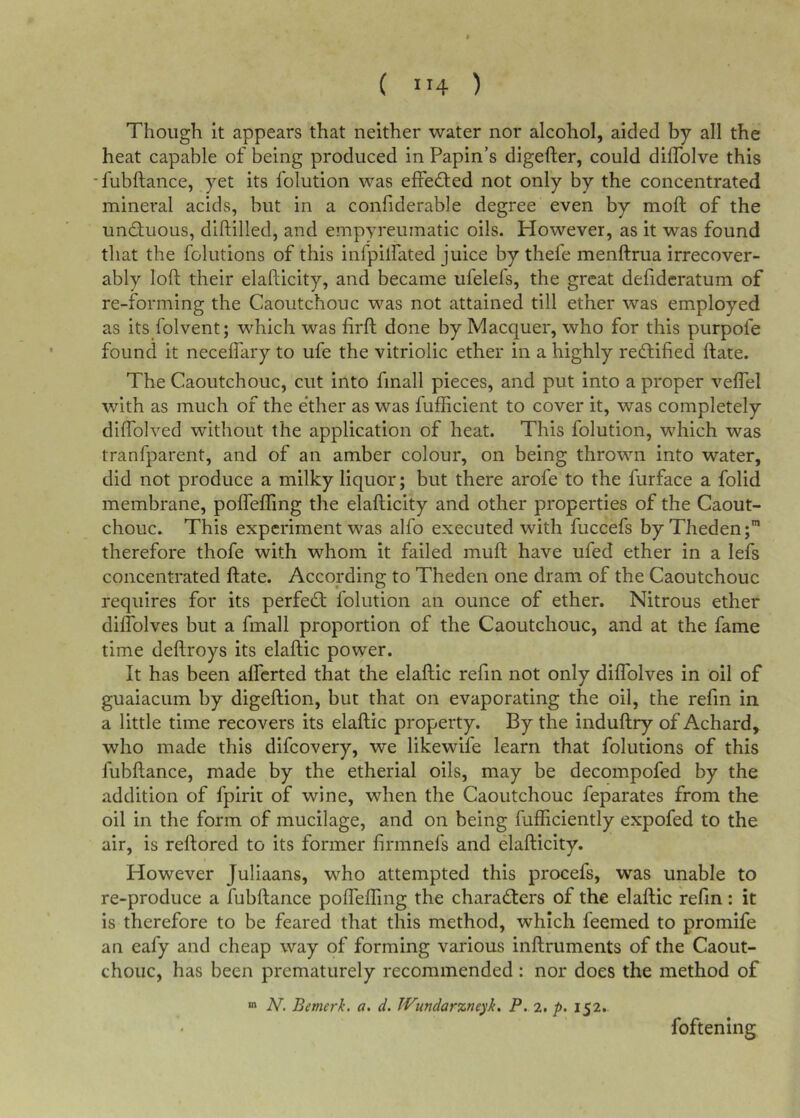 ( ”4 ) Though it appears that neither water nor alcohol, aided by all the heat capable of being produced in Papin’s digefter, could diffolve this -fubftance, yet its folution was effed;ed not only by the concentrated mineral acids, but in a confiderable degree even by moft of the undtuous, diftilled, and empyreumatic oils. However, as it was found that the folutions of this infpilfated juice by thefe menftrua irrecover- ably loft their elafticity, and became ufelefs, the great defideratum of re-forming the Caoutchouc was not attained till ether was employed as its folvent; which was firft done by Macquer, who for this purpofe found it necelTary to ufe the vitriolic ether in a highly redtified ftate. The Caoutchouc, cut into fmall pieces, and put into a proper veflel with as much of the e'ther as was fufficient to cover it, was completely diftblved without the application of heat. This folution, which was tranfparent, and of an amber colour, on being thrown into water, did not produce a milky liquor; but there arofe to the furface a folid membrane, poirefling the elafticity and other properties of the Caout- chouc. This experiment was alfo executed with fuccefs by Theden;” therefore thofe with whom it failed muft have ufed ether in a lefs concentrated ftate. According to Theden one dram of the Caoutchouc requires for its perfedt folution an ounce of ether. Nitrous ether dilTolves but a fmall proportion of the Caoutchouc, and at the fame time deftroys its elaftic power. It has been alferted that the elaftic refin not only diflblves in oil of guaiacum by digeftion, but that on evaporating the oil, the refm in a little time recovers its elaftic property. By the induftry of Achard, who made this difcovery, we likewife learn that folutions of this fubftance, made by the etherial oils, may be decompofed by the addition of fpirit of wine, when the Caoutchouc feparates from the oil in the form of mucilage, and on being fufftciently expofed to the air, is reftored to its former firmnefs and elafticity. However Juliaans, who attempted this procefs, was unable to re-produce a fubftance poflefling the charadters of the elaftic refm: it is therefore to be feared that this method, which feemed to promife an eafy and cheap way of forming various inftruments of the Caout- chouc, has been prematurely recommended : nor does the method of N. Bemerk. a. d. IVundarzneyk, P. 2, p. 152. foftening