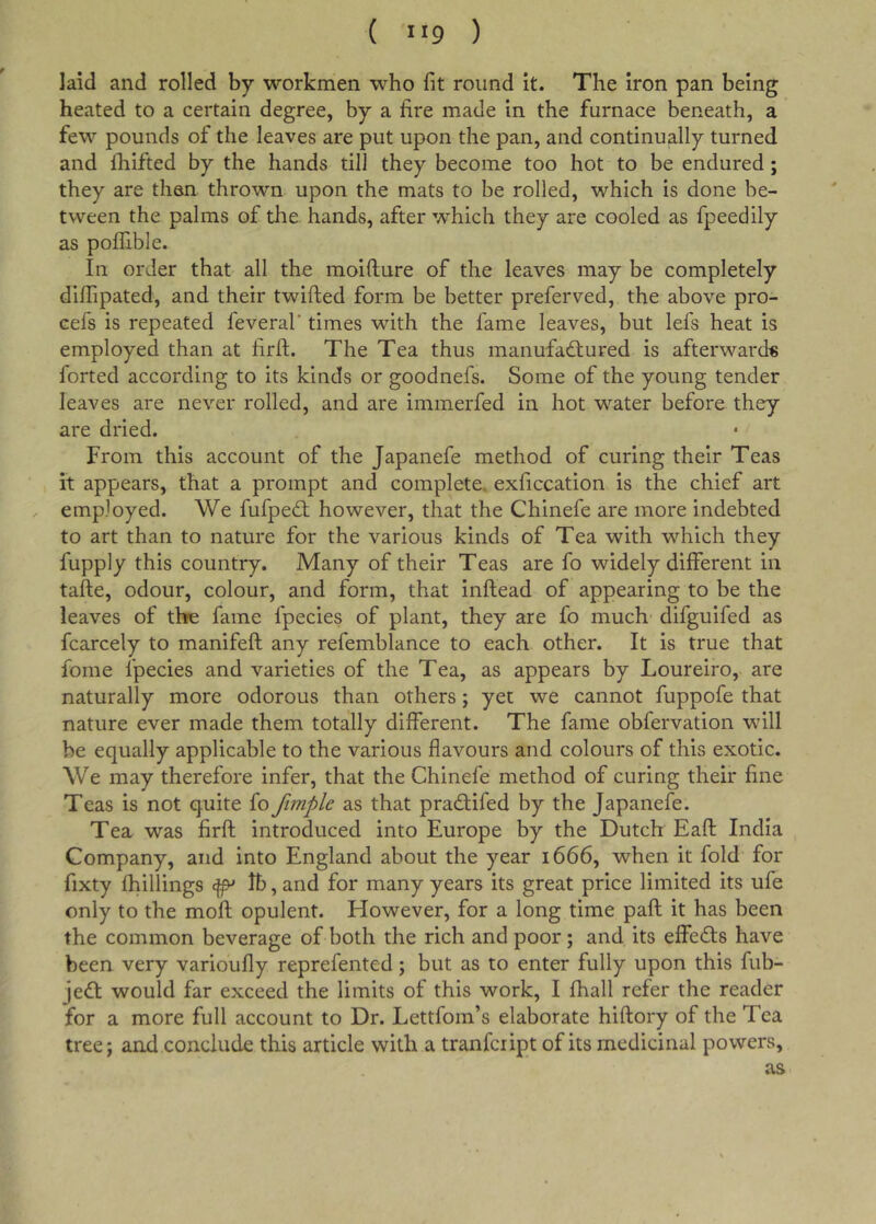 laid and rolled by workmen who fit round it. The Iron pan being heated to a certain degree, by a fire made in the furnace beneath, a few pounds of the leaves are put upon the pan, and continually turned and fiiifted by the hands till they become too hot to be endured; they are than thrown upon the mats to be rolled, which is done be- tween the palms of the. hands, after which they are cooled as fpeedily as poffible. In order that all the moifture of the leaves may be completely diffipated, and their twifted form be better preferved, the above pro- cefs is repeated feveral' times with the fame leaves, but lefs heat is employed than at firft. The Tea thus manufadlured is afterwards forted according to its kinds or goodnefs. Some of the young tender leaves are never rolled, and are immerfed in hot water before they are dried. From this account of the Japanefe method of curing their Teas it appears, that a prompt and complete, exficcation is the chief art , employed. We fufpe&lt;£t however, that the Chinefe are more indebted to art than to nature for the various kinds of Tea with which they fupply this country. Many of their Teas are fo widely different in tafte, odour, colour, and form, that inftead of appearing to be the leaves of thfe fame fpecies of plant, they are fo much difguifed as fcarcely to manifeft any refemblance to each other. It is true that fome fpecies and varieties of the Tea, as appears by Loureiro, are naturally more odorous than others; yet we cannot fuppofe that nature ever made them totally different. The fame obfervation will be equally applicable to the various flavours and colours of this exotic. We may therefore infer, that the Chinefe method of curing their fine Teas is not quite fo fimple as that pradlifed by the Japanefe. Tea was firfl; introduced into Europe by the Dutch Eafl India Company, and into England about the year 1666, when it fold for fixty fhillings ^ Ib, and for many years its great price limited its ufe only to the mofl; opulent. However, for a long time paft it has been the common beverage of both the rich and poor; and its effects have been very varioufly reprefented; but as to enter fully upon this fub- jeft would far exceed the limits of this work, I fhall refer the reader for a more full account to Dr. Lettfom’s elaborate hiftory of the Tea tree; and conclude this article with a tranfcript of its medicinal powers, as