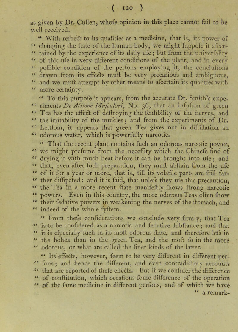 as given by Dr. Cullen, whofe opinion in this place cannot fail to be w’ell received. “ With refped: to its qualities as a medicine, that is, its power of “ changing the ftate of the human body, we might fuppofe it afcer- ** tained by the experience of its daily ufe ; but from the univerfality “ of this ufc in very different conditions of the plant, and in every “ poffible' condition of the perfons employing it, the conclufions “ drawn from its effedls muft be very precarious and ambiguous, and we muft attempt by other means to afcertain its qualities with “ more certainty. To this purpofe it appears, from the accurate Dr. Smith’s expe- “ riments De ABione Mufcula7~i^ No. 36, that an infufton of green “ Tea has the effedf of deftroying the fenfibility of the nerves, and the irritability of the mufcles; and from the experiments of Dr, “ Lettfom, it appears that green Tea gives out in diftillation an “ odorous water, which is powerfully narcotic. That the recent plant contains fuch an odorous narcotic power, “ we might prefurae from the neceflity which the Chinefe find of “ drying it with much heat before it can be brought into ufe; and that, even after fuch preparation, they muft abftain from the ufe of it for a year or more, that is, till its volatile parts are ftill far- “ ther diffipated: and it is laid, that unlefs they ufe this precaution, “ the Tea in a more recent ftate manifeftly fbows ftrong narcotic “ powers. Even in this country, the more odorous Teas often fhow “ their fedative powers in weakening the nerves of the ftomach, and indeed of the whole fyftem. “ From thefe confiderations we conclude very firmly, that Tea is to be confidered as a narcotic and fedative fubftance; and that “ it is efpecially fuch in its moft odorous ftate, and therefore lefs in the bohea than in the green Tea, and the moft fo in the more odorous, or what are called the finer kinds of the latter. Its effects, however, feem to be very different in different per- “ fons; and hence the different, and even contradictory accounts that ^r.e reported of thefe effects. But if we confider the difference “ of conftitution, which occafions fome difference of the operation of the fame medicine in different perfons, and of which we have “ a remark-