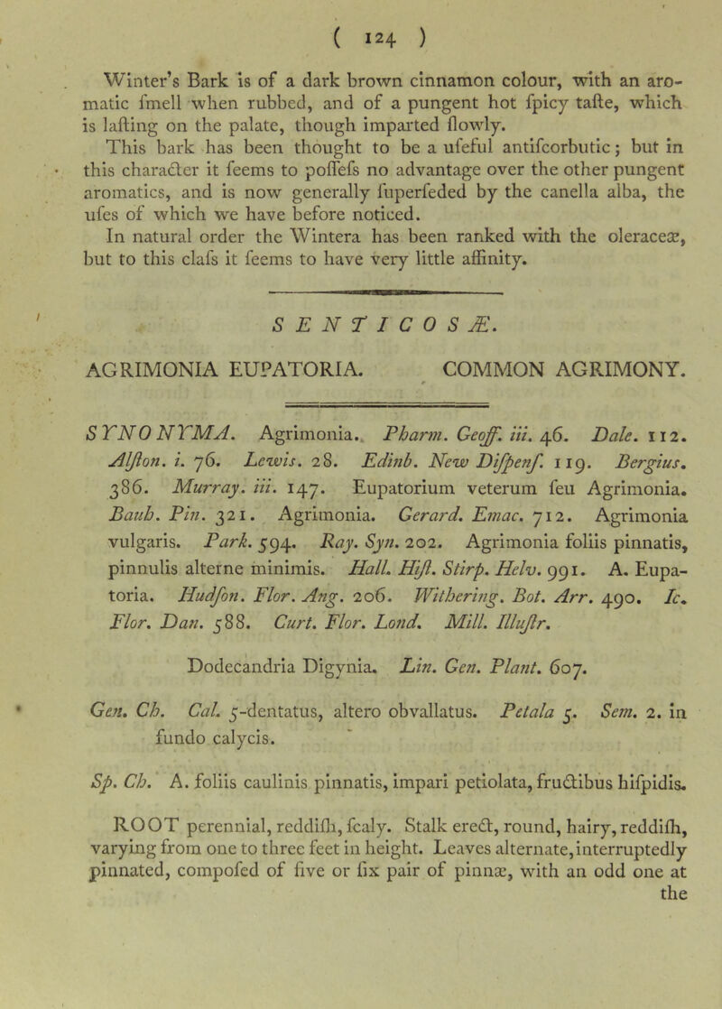 ( ) Winter’s Bark is of a dark brown cinnamon colour, with an aro- matic fmell when rubbed, and of a pungent hot fpicy tafte, which is lafting on the palate, though imparted flowly. This bark has been thought to be a ufeful antifcorbutic; but in this charadler it feems to poffefs no advantage over the other pungent aromatics, and is now generally fuperfeded by the canella alba, the ufes of which we have before noticed. In natural order the Wintera has been ranked with the oleracese, but to this clafs it feems to have very little affinity. SENTICOSjE. AGRIMONIA EUPATORIA. COMMON AGRIMONY. STNONTMA. Agrimonia., Fharm. Geoff, iii, Afi. Dale. 112. Aljion. i. 76. Lewis. 28. Edhib. New Difpenf. 119. Bergius., 386. Murray, in. 147. Eupatorium veterum feu Agrimonia. Bauh. Bin. 321.^ Agrimonia. Gerard. Emac. 712. Agrimonia vulgaris. Bark. 594. Ray. Syn. 202. Agrimonia foliis pinnatis, pinnulis alterne minimis. Hall. Hijl. Stirp. Helv. 991. A. Eupa- toria. Hudfon. Flor. Ang. 206. Withering. Bot. Arr. 490. Ic. Flor. Dan. 588. Curt. Flor. Lond. Mill. Illujir. Dodecandria Digynia. Lin. Gen. Blajit. 607. Gen. Ch. Cal, 5-dentatus, altero obvallatus. Betala 5. Sem. 2. In fundo calycis. Sp, Ch. A. foliis caulinis pinnatis, impari petiolata, fru(2:ibus hifpidis. ROOT perennial, reddiffi, fcaly. Stalk ereT, round, hairy,reddifh, varying from one to three feet in height. Leaves alternate, interruptedly pinnated, compofed of five or fix pair of piniice, with an odd one at the