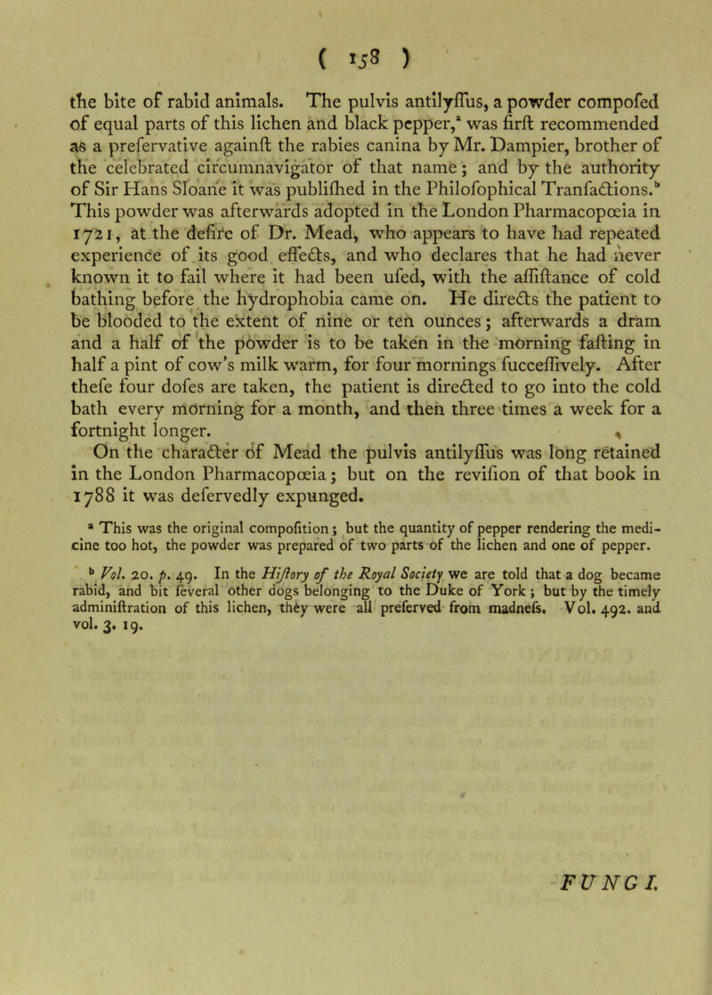 ( *58 ) tlie bite of rabid animals. The pulvls antllyflus, a powder compofed of equal parts of this lichen and black pepper,* was firft recommended as a prefervative againft the rabies canina by Mr. Dampier, brother of the celebrated circumnavigator of that name; and by the authority of Sir Hans Sloahe it was publilhed in the Philofophical Tranfadfions.'* This powder was afterwards adopted in the London Pharmacopoeia in 1721, at the delire of Dr. Mead, who appears to have had repeated experience of.its good effedfs, and who declares that he had never known it to fail where it had been ufed, with the affillance of cold bathing before the hydrophobia came on. He diredfs the patient to be blooded to the extent of nine or ten ounces; afterwards a dram and a half of the powder is to be taken in the -morning fafting in half a pint of cow’s milk warm, for four mornings fucceffively. After thefe four doles are taken, the patient is diredled to go into the cold bath every morning for a month, and then three 'times a week for a fortnight longer. ^ On the 'charadfer df Mead the pul vis antilylTus was long retained in the London Pharmacopoeia; but on the revilion of that book in 1788 it was defervedly expunged, * This was the original compofition; but the quantity of pepper rendering the medi- cine too hot, the powder was prepared of two parts of the lichen and one of pepper. •* Vol. 20. p. 49. In the Hijlory of the Royal Society we are told that a dog became rabid, and bit feveral other dogs belonging to the Duke of York; but by the timely adminiftration of this lichen, thdy were alf preferved-from madnefs. Vol. 492. and vol. 3. 19. FVNGL