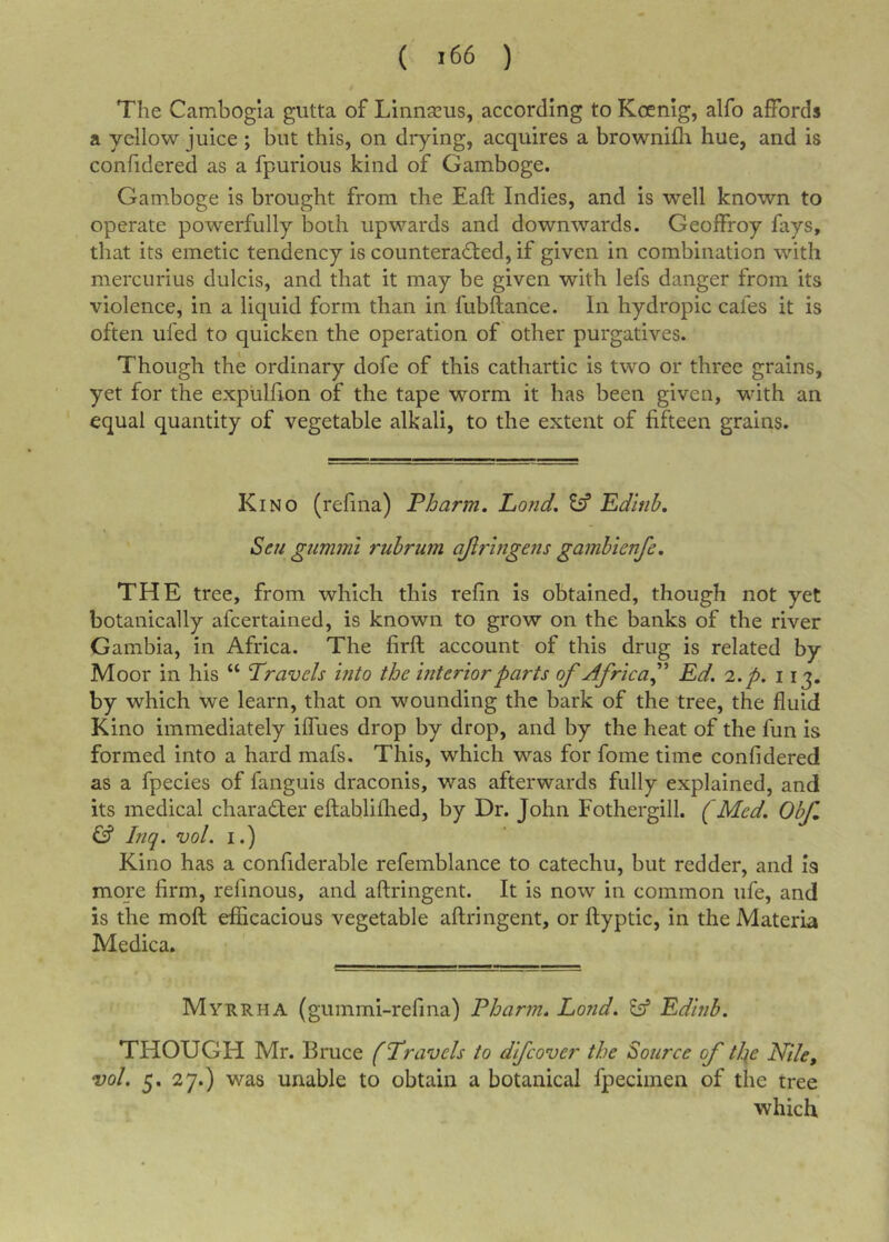 ( &gt;66 ) The Cambogia gutta of Linnaeus, according to Koenig, alfo affords a yellow juice ; but this, on drying, acquires a brownifli hue, and is confidered as a fpurious kind of Gamboge. Gamboge is brought from the Eaft Indies, and is well known to operate powerfully both upwards and downwards. Geoffroy fays, that its emetic tendency is counteracted, if given in combination with mercurius dulcis, and that it may be given with lefs danger from its violence, in a liquid form than in fubftance. In hydropic cafes it is often ufed to quicken the operation of other purgatives. Though the ordinary dofe of this cathartic is two or three grains, yet for the expiilfron of the tape worm it has been given, with an equal quantity of vegetable alkali, to the extent of fifteen grains. Kino (refina) Pharm. Pond, Sff Edlnh, ' Sen gummi rubrum ajlrhigens gamhienfe, THE tree, from which this refin is obtained, though not yet botanically afcertained, is known to grow on the banks of the river Gambia, in Africa. The firft account- of this drug is related by Moor in his “ Travels hito the interior parts of Africa f Ed. i.p. 113. by which we learn, that on wounding the bark of the tree, the fluid Kino immediately iffues drop by drop, and by the heat of the fun is formed into a hard mafs. This, which was for fome time confidered as a fpecies of fanguis draconis, was afterwards fully explained, and its medical character eftabliflred, by Dr. John Fothergill. (Med. Obf &amp; Inql vol. I.) Kino has a confiderable refemblance to catechu, but redder, and is more firm, refinous, and aftringent. It is now in common life, and is the moft efficacious vegetable aftringent, or ftyptic, in the Materia Medica. Myrrha (gummi-refina) Pharm. Lond. Eff Edinb. THOUGH Mr. Bruce (Travels to difcover the Source of tl:{e Nile, vol. 5. 27.) was unable to obtain a botanical fpecimen of the tree which