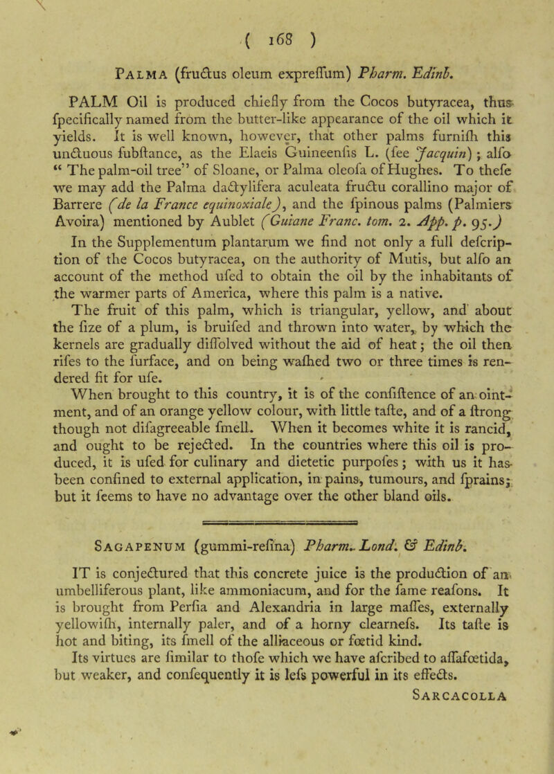 \ .( i68 ) Palma (frudus oleum exprefliim) Pharm, Edinh, PALM Oil is produced chiefly from the Cocos butyracea, thus- fpecifically named from the butter-like appearance of the oil which it yields, it is well known, however, that other palms furnifh this unfluous fubliance, as the Elaeis Guineenfis L. (fee Jacquin); alfo “ The palm-oil tree” of Sloane, or Palma oleofa of Hughes. To thefe we may add the Palma dad:ylifera aculeata fru(£tu corallino major of Barrere (de la France equinoxiakJ, and the fpinous palms (Palmiers Avoira) mentioned by Aublet (Guiane Franc, tom, 2. J^pp, p, 95.^ In the Supplementum plantarum we find not only a full defcrip- tion of the Cocos butyracea, on the authority of Mutis, but alfo an account of the method ufed to obtain the oil by the inhabitants of the warmer parts of America, where this palm is a native. The fruit of this palm, which is triangular, yellow, and' about the fize of a plum, is bruifed and thrown into water,,, by which the kernels are gradually diffolved without the aid of heat; the oil then rifes to the furface, and on being wafhed two or three times is ren- dered fit for ufe. When brought to this country, it is of the confiflence of an oint- ment, and of an orange yellow colour, with little tafte, and of a ftrong^ though not difagreeable fmell. When it becomes white it is rancid, and ought to be rejedted. In the countries where this oil is pro- duced, it is ufed for culinary and dietetic purpofes; with us it has- been confined to external application, in pains, tumours, and fprainsj but it fcems to have no advantage over the other bland oils. Sagapenum (gummi-refina) Pharm^Lond‘, &amp; Fdtnh, IT is conjedured that this concrete juice is the produdion of am umbelliferous plant, like ammoniacura, and for the fame reafons. It is brought from Perfia and Alexandria in large malTes, externally yellowifh, internally paler, and of a horny clearnefs. Its tafte is hot and biting, its fmell of the alliaceous or foetid kind. Its virtues are fimilar to thofe which we have afcribed to affafoetida, but weaker, and confequently it is lefs powerful in its effeds. Sarcacolla