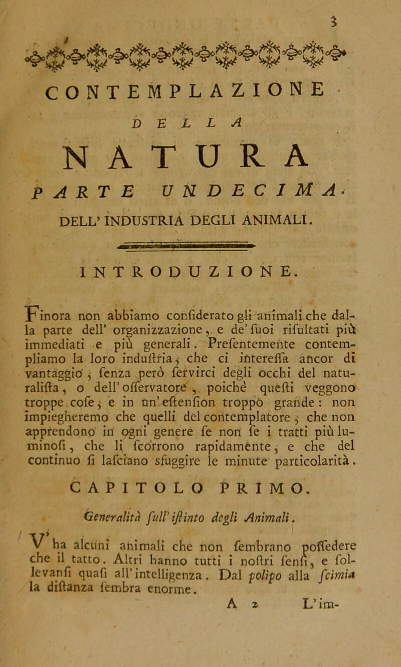 ? CONTEMPLAZIONE • della NATURA PARTE UNDECIMA• DELL’ INDUSTRIA DEGLI ANIMALI. INTRODUZIONE. Finora non abbiamo confiderato gli animali che dal- la parte dell* organizzazione, e de’Tuoi rifultati più immediati e più generali. Prefentemente contem- pliamo la loro indultria,- che ci interelfa ancor dì vantaggio', fenza però fervirci degli occhi del natu- ratila, o deli’ofiervatorù , poiché quelli veggono troppe cofe, è in nn’ellenfìon troppò grande: non impiegheremo che quelli del contemplatore $ che non apprendono in ogni genere fé non fé i tratti più lu- minofi, che li {corrono rapidamente, e che del continuo fi lafciano sfuggire le minute particolarità. CAPITOLO PRIMO. Generalità fuWifiinto degli Animali. V ha alcuni animali che non fembrano poffedere che il tatto. Altri hanno tutti i noflri fenn, e fol- le vanii quafi all’intelligenza. Dal polipo alla feimia la diltanza fembra enorme.