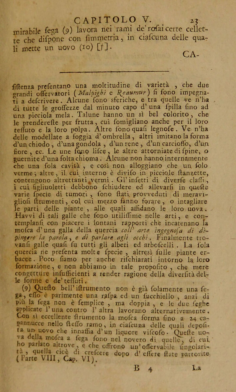 mirabile fe°a (9) lavora nei rami de’rofai certe cellet- te che difpone con fimmetria, in ciafcuna delle qua- li mette un uovo (io) [f]. CA- fìftenza prefentano una moltitudine di varietà , che due crandi offervatori (Malpigli e 'Rjaumur ) fi fono impegna- ti a defcrivere. Alcune fono sferiche, e tra quelle ve n’ha di tutte le grolfezze dal minuto capo d’ una fpilla fino ad una picciola mela. Talune hanno un sì bel colorito, che le prendèrefte per frutta , cui fomigliano anche per il loro teffuto e la loro polpa. Altre fonoquafi legnofe. Ve n’ha delle modellate a foggia d’ombrella, altri imitano la forma d’un chiodo, d’una gondola , d’un rene , d’un carcioffo, d’un fiore, ec. Le une fono lifce , le altre attorniate di fpine, o guernite d’una folta chioma. Alcune non hanno internamente che una fola cavità , e così, non alloggiano che un. folo verme; altre, il. cui interno è divifo in picciole ftanzette, contengono altrettanti^vermi . Gl’infetti di diverfe dalli, i cui figliuoletti debbono fchiudere ed allevarli in quelle varie fpecie di tumori , fono fiati, provveduti di meravi- gliofi finimenti, col cui mezzo fanno forare, o intagliare le parti delle piante , alle quali affidano le loro uova. Havvi di tali galle che fono utililfime nelle arti, e con- templanfi con piacere i lontani rapporti che incatenano fa mofca d’una galla della quercia coll' arre ingegnosa dì di- pingere la parola , e di parlare agli occhi. Finalmente tro- vanfi galle quafi fu tutti gli alberi ed arbolcelli . La loia quercia ne prefenta molte fpecie , altresì l'uile piante er- bacee . Poco fiamo per anche dichiarati intorno la loro formazione, e non abbiamo in tale propofito , che mere congetture infulficienti a render ragione della diverfità del- le forme e de’ te fili ti. (9) Quello bell’ iftrumento non è già fidamente una fo- ga, elfo è parimente una rgfpa ed un fucchiello , anzi di più la fega non è femplice , ma doppia , e le due leghe applicate l’una contro l’altra lavorano alternativamente, Lon sì eccellente firumento la mofca forma fino a 24 ca- pannucce nello Hello ramo, in ciafcuna delle quali depoli- ta un uovo che innaffia d’un liquore vifcofo- Quelle uo- T-a e.la molca a fega fono nel novero di quelle, di cut no parlato altrove , e che offrono un’offèrvabiJe lrngolari- ta, quella cioè di crefcere dopo d’ clfire fiate partorite ( I arte Vili, Cap. VI). B 4 La