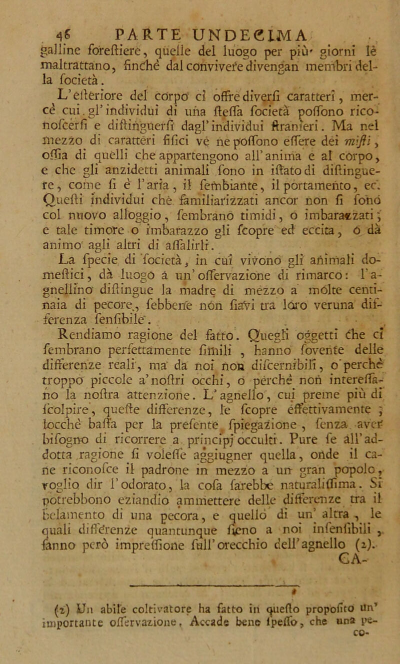 galline foreffiere, quelle del luogo per più' giorni Iè maltrattano, finché dal conviveredi vengan membri del- la focietà. L’citeriore del corpo ci offre divertì caratteri, mer- cé cui.gl’individui di una beffa focietà poffono rico- nofcérfi e difìinguerfi dagl’individui ftranìeri. Ma nel mezzo di caratteri filici vé ne poffono effere dei mifli, ofiìa di quelli che appartengono all’ anima e al corpo, e che gli anzidetti animali fono in iffatodi diflingue- re, come fi é l’aria, il fembiante, il portamento, ec. Quefti individui che familiarizzati ancor non fi fonò col nuovo alloggio, fembrano timidi, o imbaraczati e tale timore o imbarazzo gli fcopre ed eccita, ó dà animo agli altri di affabili. La fpecie di focietà, in cui vivono gli animali do- meftici, dà luogo à un’ offervazione di rimarco : f a- gnellino diftingue la madre di mezzo a mólte centi- naia di pecore, febbene non fiafyi tra loro veruna dif- ferenza fenfibile. Rendiamo ragione del fatto. Quegli oggetti che ci fembrano perfettamente fiiuili , hanno fovenfe delle differenze reali , ma da noi non difcernibili, o perchè troppo piccole a’noffri occhi, o perchè non intereflà- no la noffra attenzione. L’agnello, cui preme più di fcolpire, queffe differenze, le fcopre effettivamente ; iocché balìa per la prefente. fpiegazione , fenza aver Infogno di ricorrere a principi occulti. Pure fe all’ad- dotta ragione fi voleffe aggiugner quella, onde il ca- ne riconofce il padrone in mezzo a un gran popolo, voglio dir l’odorato, la cofa farebbe naturaliffima. Si potrebbono eziandio ammettere delle differenze tra il bclamento di una pecora, e quello di un’altra, le quali differenze quantunque fieno a noi infenfibili , fanno però impresone full’orecchio dell’agnello (2). GA- * (r) Un abile coltivatore ha fatto in quello proposto Un’ importante offervazione. Accade bene l’pellb, che una pe- ce-