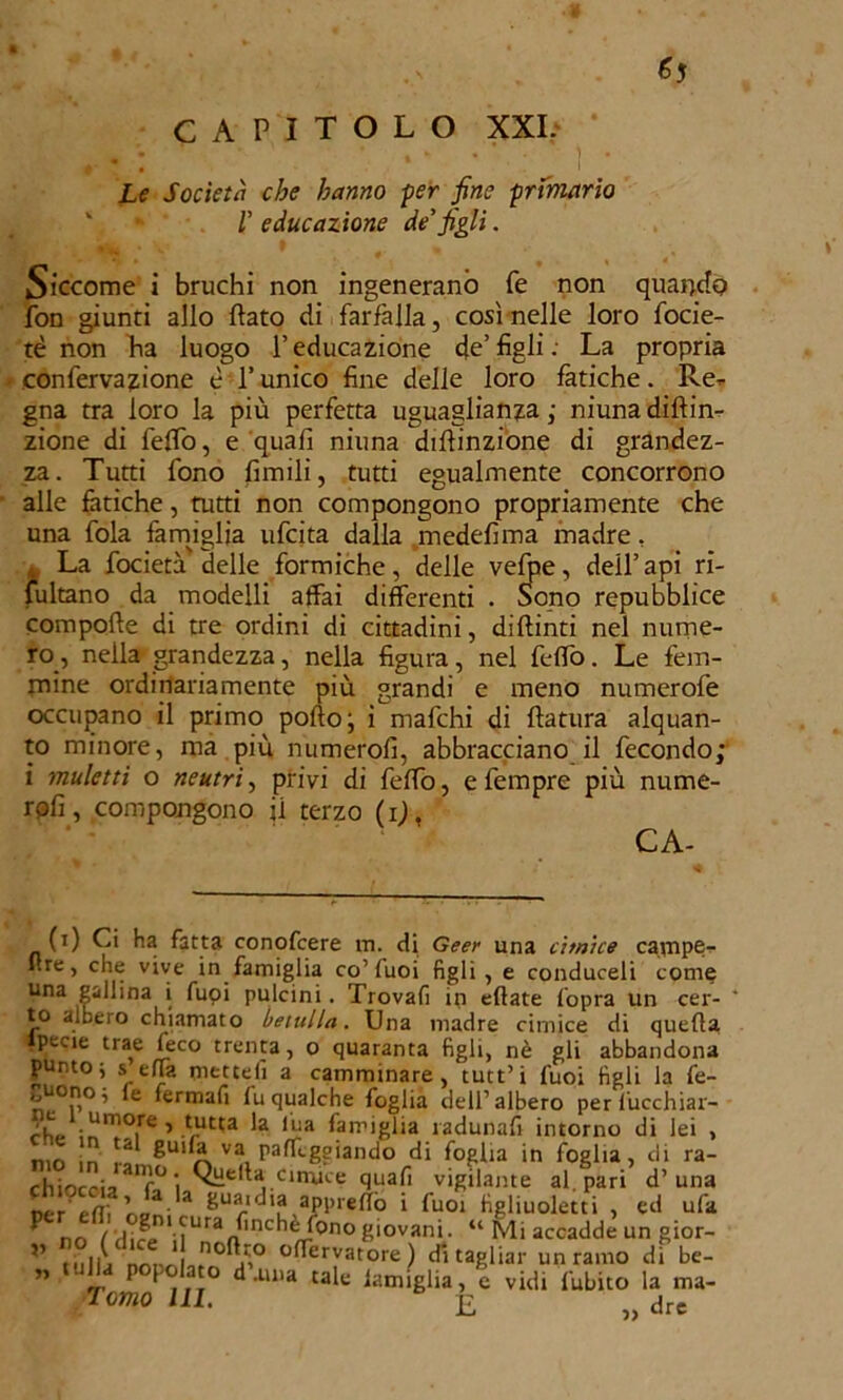 Le Società che hanno per fine primario v 1' educazione de'figli. Siccome i bruchi non ingenerano fé non quando fon giunti allo flato di farfalla, così nelle loro focie- tè non ha luogo l’educazione de’figli.- La propria confervazione è l’unico fine delle loro fatiche. Re* gna tra loro la più perfetta uguaglianza ; niuna diftin* zione di fello, e quali niuna diflinzione di grandez- za. Tutti fono limili, tutti egualmente concorrono alle fatiche, rutti non compongono propriamente che una fola famiglia ufcita dalla medelima madre. k La focietà delle formiche, delle velpe, dell’api ri- sultano da modelli affai differenti . oono repubblice compoffe di tre ordini di cittadini, diftinti nel nume- ro, nella grandezza, nella figura, nel feflò. Le fem- mine ordinariamente più grandi e meno numerofe occupano il primo porto; i mafchi di ftatura alquan- to minore, ma più numero!!, abbracciano il fecondo; i muletti o neutri, privi di feflò, efempre più nume- rali, compongono ii terzo (i), CA- li) Ci ha fatta conofcere m. di Geer una cimice cavnpe- ftre, che vive in famiglia co’luoi figli, e conduceli come una gallina i fuoi pulcini. Trovarti in citate l'opra un cer- to albero chiamato betulla. Una madre cimice di quella pecie trae (eco trenta, o quaranta figli, nè gli abbandona punto j s ella metterti a camminare, tutt’i fuoi tìgli la fe- ti.0!’0’ e fermali lu qualche foglia dell’albero per lucchiar- chc ’ Vut'a la *Àa famiglia radunali intorno di lei , rnn m .-o 8u'fe va paleggiando di foglia in foglia, di ra- chiocoi? aif° i QHe|L cimice quali vigilante al. pari d’una ntr efì\ ]'co* 8uaidia appiedò i fuoi figliuoletti , ed urta ^ no ( dif/*n' lUraa^nC^^0no S‘ovan>- “ Mi accadde un gior- ” mMI, nonòL,no0.r° °ffervatore ) di tagliar un ramo dì be- ” P f|,!° ^ ,luia cafe lamiglia, e vidi lubito la ma- Tomo HI. E „ dre