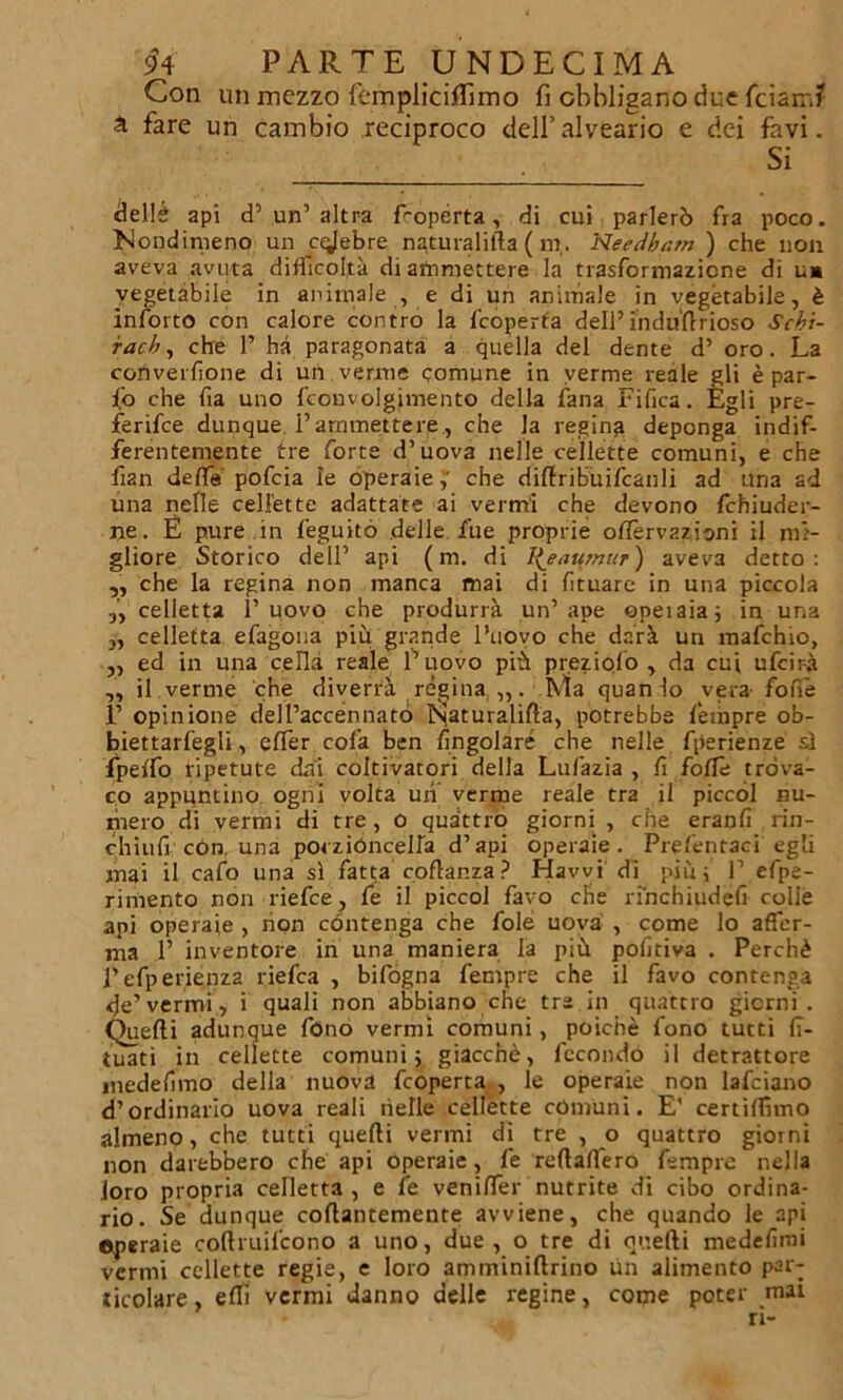 Con un mezzo femplìciffimo fi obbligano due fciam? à fare un cambio reciproco dell’alveario e dei favi. Si ttellè api d’un’altra froperta, di cui parlerò fra poco. Nondimeno un crebre naruralifta ( m,. Needham ) che non aveva avuta difficoltà di ammettere la trasformazione di u* vegetabile in animale , e di un animale in vegetabile, è ìnforto con calore contro la {'coperta dell’ i'ndu'ftrioso Scbi- racb, che 1’ ha paragonata a quella del dente d’ oro. La converfione di un verme comune in verme reale gli è par- io che fia uno fconvolgimento della lana Fifica. Egli pre- ferire dunque. Pammettere, che la regina deponga indif- ferentemente tre forte d’uova nelle cellette comuni, e che fan delfa pofcia le operaie;' che diftribuifcanli ad uria ad una nelle cellette adattate ai vermi che devono fchiuder- ne. È pure in feguitó delle fue proprie offervazioni il mi- gliore Storico dell’ api (ni. di I^eaumur) aveva detto: „ che la regina non manca mai di fìtuare in una piccola „ celletta l’uovo che produrrà un’ape epeiaia; in una „ celletta efagona più grande l’uovo che darà un mafchio, ,, ed in una cella reale l’uovo più preziofo , da cui ufcir-à „ il verme che diverrà regina Ma quan lo vera- fofiè 1’ opinione dell’accènnato Naturalità, potrebbe feinpre ob- biettarfegli, effer cola ben {ingoiare che nelle fperienze si fipelfo ripetute dai coltivatori della Lufazia , fi folle trova- to appuntino, ogni volta un verme reale tra il piccol nu- mero di vermi di tre, o quattro giorni, che eranfi rin- chiufi con, una porzióncelfa d’api operaie. Prefentaci egli mai il cafo una sì fatta coftanza? Hawi di più; ]’ efpe- rimento non riefce, fe il piccol favo che rihchiudefi colle api operaie , non contenga che fole uova , come lo affer- ma P inventore in una maniera la più pofitiva . Perchè Pefperienza riefca , bifogna Tempre che il favo contenga <Je’vermi, i quali non abbiano che tre in quattro giorni. Quefti adunque fono vermi comuni, poiché fono tutti 17- tuati in cellette comuni; giacché, fecondo il detrattore medefimo della nuova fcoperta , le operaie non lafciano d’ordinario uova reali nelle cellette comuni. E' certiftìmo almeno, che tutti quefti vermi di tre , o quattro giorni non darebbero che api operaie, fe reftaffero fempre nella loro propria ceHetta , e fe venifter nutrite di cibo ordina- rio. Se dunque coftantemente avviene, che quando le api operaie coftruifcono a uno, due, o tre di quefti medefimi Vermi cellette regie, e loro amminiftrino ùn alimento par- ticolare, eflì vermi danno delle regine, come poter mai ri-