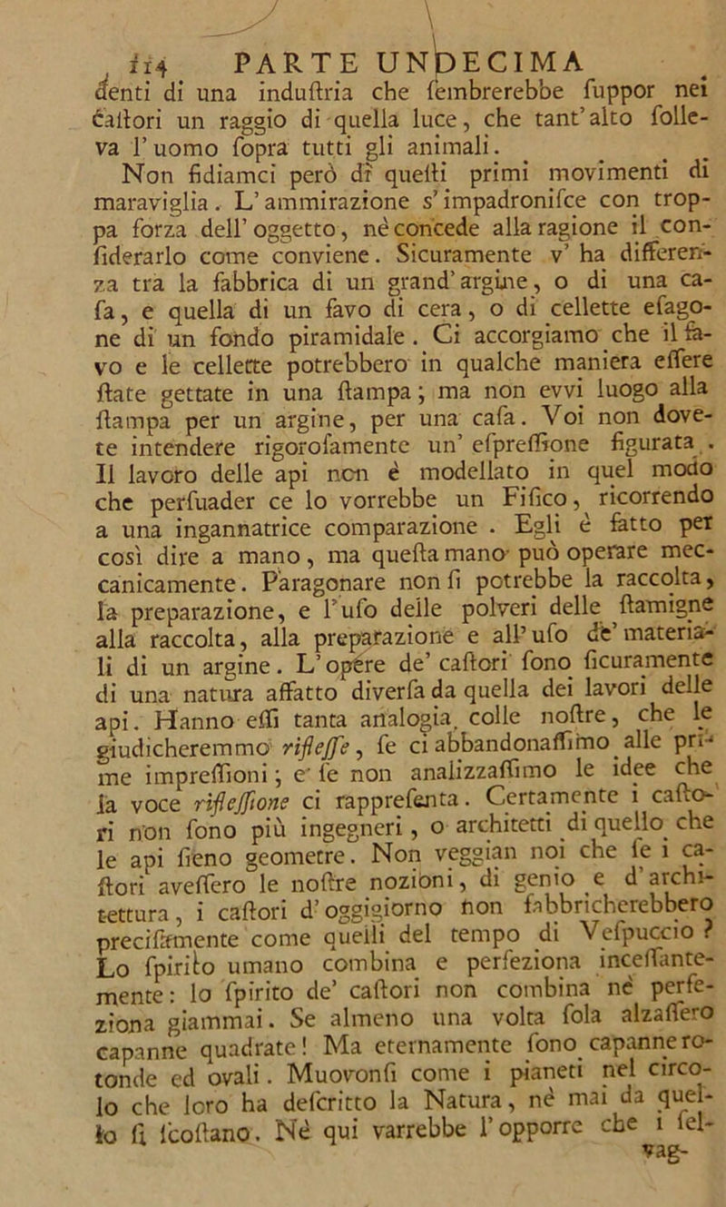 denti di una induflria che lèmbrerebbe fuppor nei calìori un raggio di quella luce, che tant’alto folle- va l’uomo fopra tutti gli animali. Non fidiamci però di quelli primi movimenti di maraviglia. L’ammirazione s’impadronifce con trop- pa forza dell’ oggetto, nè concede alla ragione il con- federarlo come conviene. Sicuramente v’ ha differen- za tra la fabbrica di un grand’argine, o di una ca- fa, e quella di un favo di cera, o di cellette efago- ne di un fondo piramidale. Ci accorgiamo che ilfe- vo e le cellette potrebbero in qualche maniera elfere fiate gettate in una {lampa ; ma non evvi luogo alla flampa per un argine, per una cafa. Voi non dove- te intendere rigorofamente un’ efpreffione figurata . Il lavoro delle api non è modellato in quel modo che perfuader ce lo vorrebbe un Fifico ricorrendo a una ingannatrice comparazione . Egfi è latto per così dire a mano, ma quella mano-può operare mec- canicamente . Paragonare non lì potrebbe la raccolta, la preparazione, e f ufo delle polveri delle ftamigne alla raccolta, alla preparazione e all’ufo de’materia- li di un argine. L’opere de’ calieri fono ficuramente di una natura affatto diverfa da quella dei lavori delle api. Hanno elfi tanta analogia, colle nollre, che le giudicheremmo riflejfe, fe ci abbandonammo alle pn-1 me impreilìoni ; e' fe non analizzammo le idee che la voce riflejftone ci rapprefenta. Certamente i callo- ri non fono più ingegneri, o architetti di quello, che le api fieno geometre. Non veggian noi che le i ca- ftori aveffero le nollre nozióni, di genio e d archi- tettura, i calìori d’oggigiorno non fabbricherebbero preciltfmente come quelli del tempo di Vefpuccio ? Lo fpirfio umano combina e perfeziona incelTante- mente: lo fpirito de’ calìori non combina nè perfe- ziona giammai. Se almeno una volta fola alzaffero capanne quadrate! Ma eternamente fono capanne ro- tonde ed ovali. Muovonfi come i pianeti nel circo- lo che loro ha deferitto la Natura, né mai da quel-