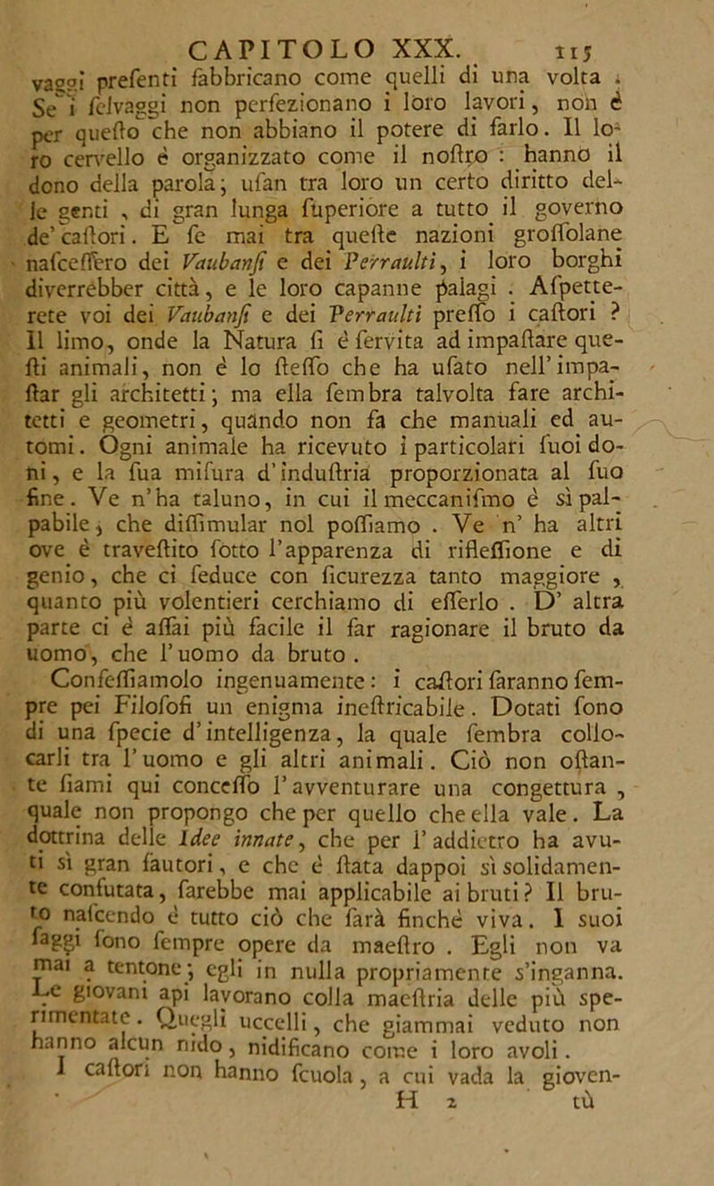 vasai preferiti fabbricano come quelli di una volta . Se'i felvaggi non perfezionano i loro lavori, non è per quello che non abbiano il potere di farlo. 11 loA ro cervello è organizzato come il noftro : hanno il dono della parola ; ufan tra loro un certo diritto del- le genti , di gran lunga fuperiore a tutto il governo de’caltori. E fe mai tra quelle nazioni grolfolane nafceffero dei Vaubanfi e dei Peirraultì, i loro borghi diverrebbcr città, e le loro capanne palagi . Affette- rete voi dei Vaubanfi e dei Verraulti prelfo i caltori ? 11 limo, onde la Natura fi è fervita ad impallare que- lli animali, non è lo Hello che ha ufato nell’impa- nar gli architetti; ma ella fembra talvolta fare archi- tetti e geometri, quando non fa che manuali ed au- tomi . Ogni animale ha ricevuto i particolari fuoi do- ni, e la fua mifura d’indullria proporzionata al fuo fine. Ve n’ha taluno, in cui il meccanifmo è si pal- pabile, che dilfimular noi polliamo . Ve n’ ha altri ove è travellito lotto l’apparenza di riflelfione e di genio, che ci feduce con ficurezza tanto maggiore , quanto più volentieri cerchiamo di elferlo . D’ altra parte ci è alfai più facile il far ragionare il bruto da uomo, che l’uomo da bruto. Confelfiamolo ingenuamente : i calori faranno fem- pre pei Filofofi un enigma ineftricabile. Dotati fono di una fpecie d’intelligenza, la quale fembra collo- carli tra l’uomo e gli altri animali. Ciò non oftan- te fiami qui concetto l’avventurare una congettura , quale non propongo che per quello che ella vale. La dottrina delle Idee innate, che per 1’addietro ha avu- ti sì gran fautori, e che è fiata dappoi sì solidamen- te conlutata, farebbe mai applicabile ai bruti? Il bru- ro nafcendo è tutto ciò che farà finché viva. 1 suoi faggi fono fempre opere da maeflro . Egli non va rnai a tentone; egli in nulla propriamente s’inganna. Le giovani api lavorano colla maeflria delle più spe- rimentate . Quegli uccelli, che giammai veduto non hanno alcun nido, nidificano come i loro avoli. i caltori non hanno fcuola, a cui vada la gioven- H z tù