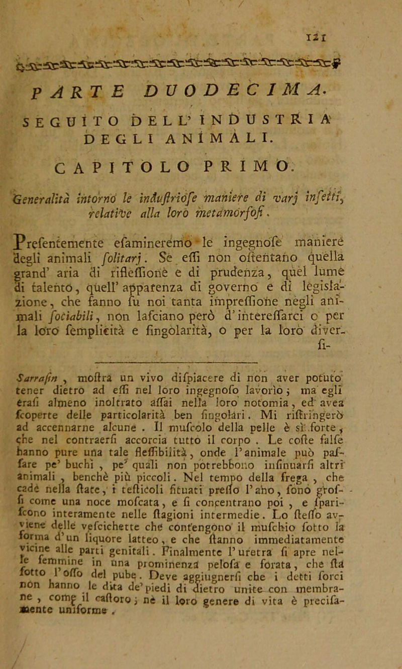 PARTE DUODECIMA. SEGUITO DELL’ INDUSTRIA DEGLI ANIMALI. CAPITOLO PRIMO. 'Generalità intorno le ìnduftriófe vianiere dì varj infetti relative alla loro metamòrfosi. Prefentemente efaminerémo le ingegnate maniere degli animali folitarj. Sé eRì non oltentano quella grand’ aria di rifleffionè e di prudenza, quel lume di talento, quell’ apparenza di governo e di legisla- zione, che fanno fu noi tanta impresone negli ani- mali foCiabilì, non lafciano però d’intereflarci o per la loro femplicità e fingolarità, o per la loro diver- fi- S arra fin , moRra un vivo difpiacere di non aver potuto tener dietro ad edì nel loro ingegnofo lavorìo ; ma egli érafi almeno inoltrato affai nella loro notomia, ed avea fcoperte delle particolarità ben Angolari. Mi riRringerò ad accennarne alcune . Il niufcolo della pelle è sì.forte, che nel contraerfi accorcia tutto il corpo . Le code falfe hanno pure una tale fledìbiiità, onde l’animale può pai- fare pe’ buchi , pe’ quali non potrebbouo infinuarfi altri animali , benché più piccoli. Nel tempo della frega , che cade nella date, i tefìieoli fituati predo l’ano, fonò g'rof- fi come una noce mofcata, e fi concentrano poi , e fpari- fcono interamente nelle Ragioni intermedie. Lo Redo av- viene delle vefcichette che contengono il mufchio fotto la forma d’un liquore latteo, e che Ranno immediatamente vicine alle parti genitali. Finalmente l’uretra fi apre nel- le femmine in una prominenza pelofa e forata, che Ra lotto 1 odo del pube. Deve aggiugnerli che i detti forci non hanno le dita de’piedi di dietro unite con membra- ne , comp il raRoro nè il loro genere di vita è precifa- »ente uniforme .